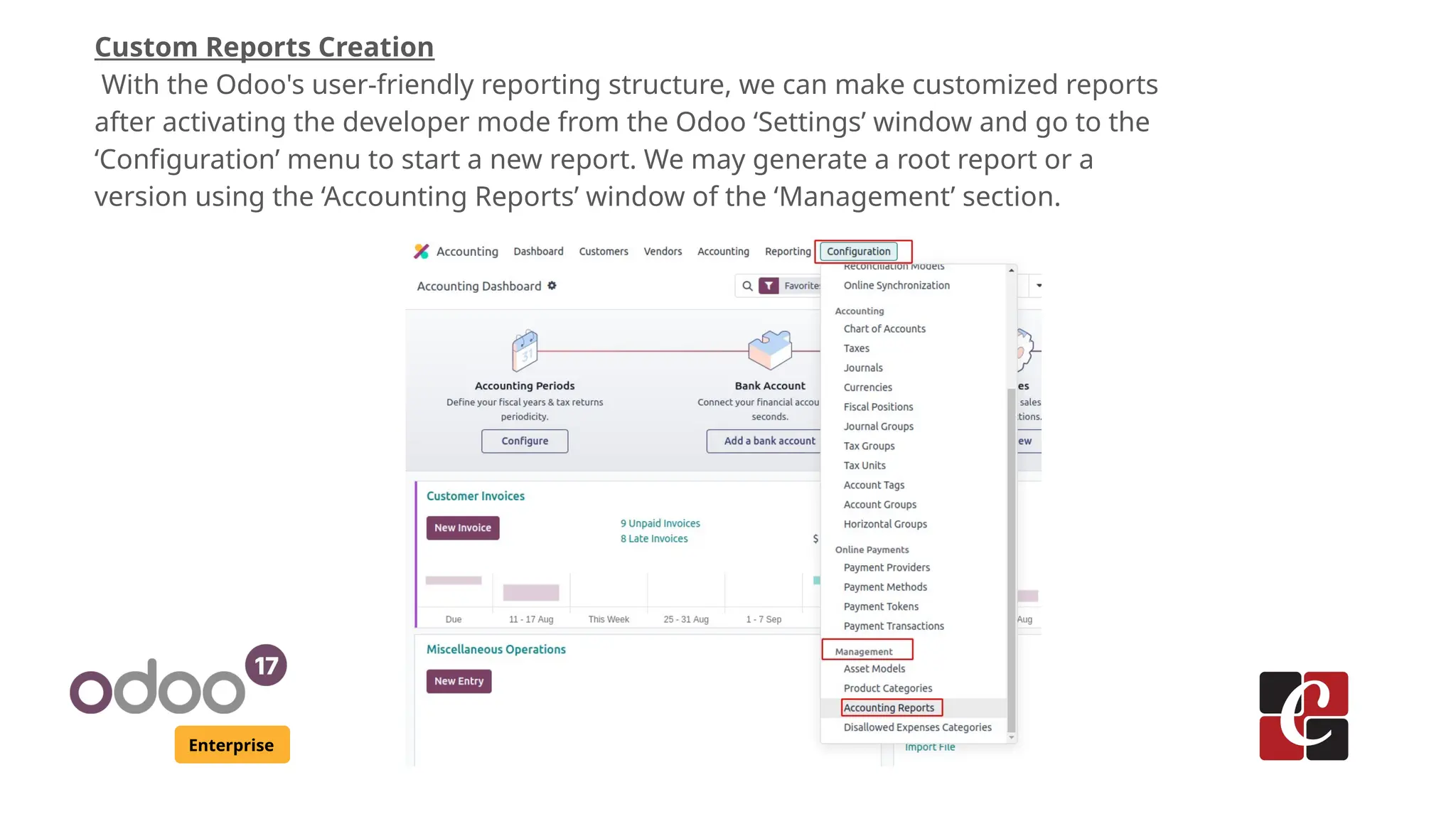 Enterprise
Custom Reports Creation
With the Odoo's user-friendly reporting structure, we can make customized reports
after activating the developer mode from the Odoo ‘Settings’ window and go to the
‘Configuration’ menu to start a new report. We may generate a root report or a
version using the ‘Accounting Reports’ window of the ‘Management’ section.
 