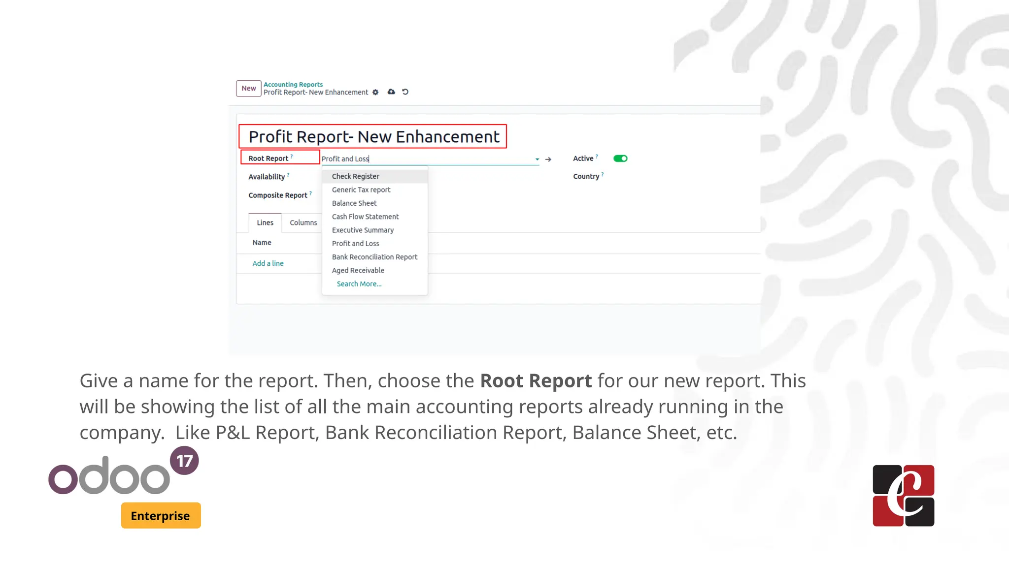Enterprise
Give a name for the report. Then, choose the Root Report for our new report. This
will be showing the list of all the main accounting reports already running in the
company. Like P&L Report, Bank Reconciliation Report, Balance Sheet, etc.
 