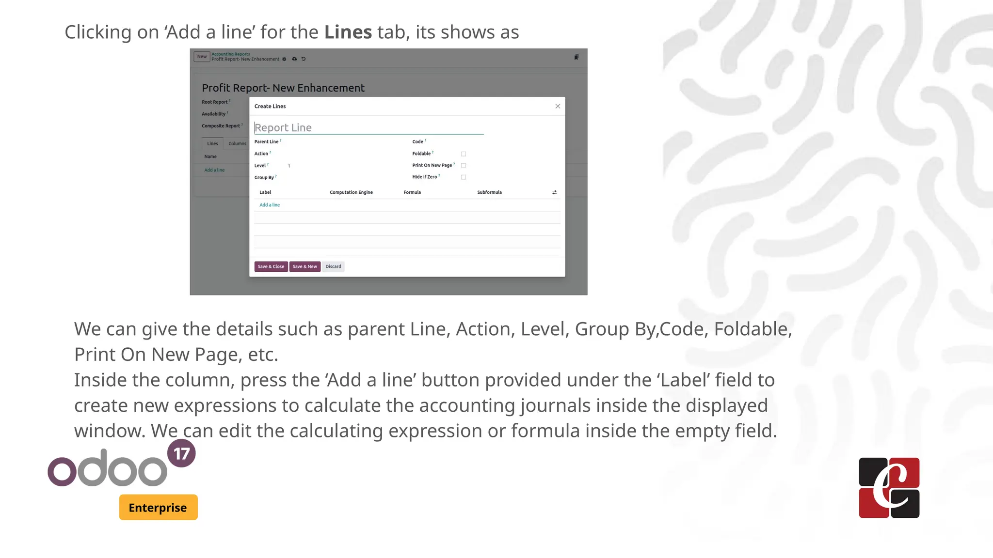 Enterprise
Clicking on ‘Add a line’ for the Lines tab, its shows as
We can give the details such as parent Line, Action, Level, Group By,Code, Foldable,
Print On New Page, etc.
Inside the column, press the ‘Add a line’ button provided under the ‘Label’ field to
create new expressions to calculate the accounting journals inside the displayed
window. We can edit the calculating expression or formula inside the empty field.
 