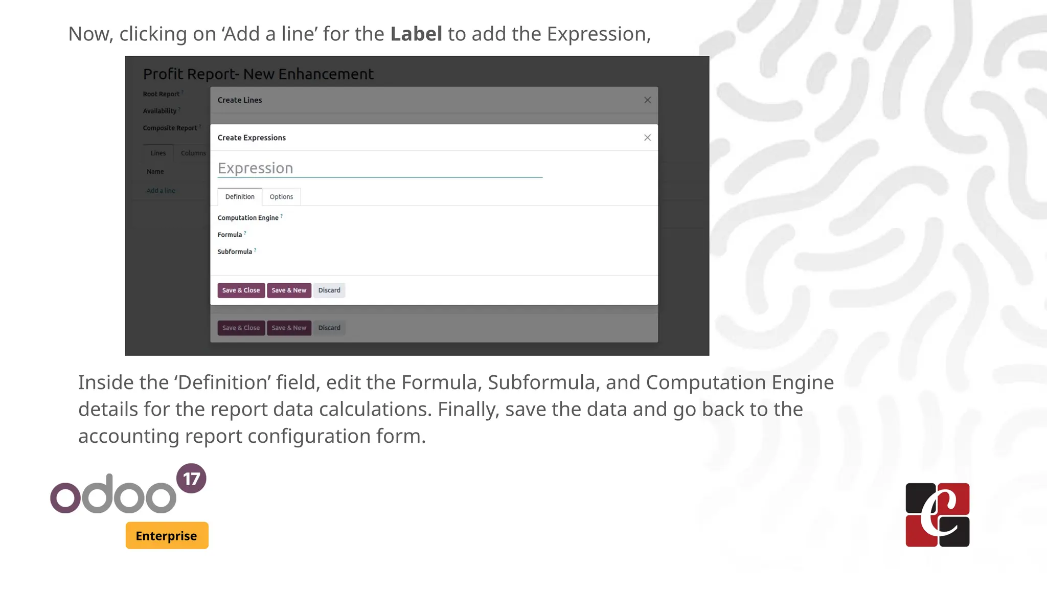 Enterprise
Now, clicking on ‘Add a line’ for the Label to add the Expression,
Inside the ‘Definition’ field, edit the Formula, Subformula, and Computation Engine
details for the report data calculations. Finally, save the data and go back to the
accounting report configuration form.
 