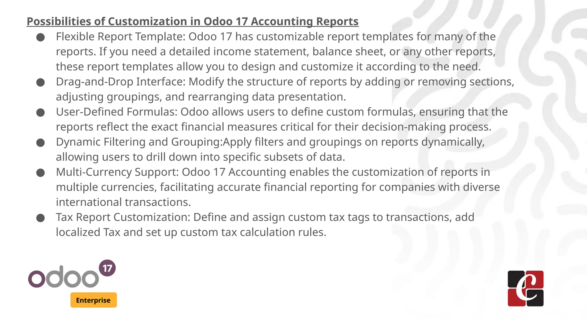 Enterprise
Possibilities of Customization in Odoo 17 Accounting Reports
● Flexible Report Template: Odoo 17 has customizable report templates for many of the
reports. If you need a detailed income statement, balance sheet, or any other reports,
these report templates allow you to design and customize it according to the need.
● Drag-and-Drop Interface: Modify the structure of reports by adding or removing sections,
adjusting groupings, and rearranging data presentation.
● User-Defined Formulas: Odoo allows users to define custom formulas, ensuring that the
reports reflect the exact financial measures critical for their decision-making process.
● Dynamic Filtering and Grouping:Apply filters and groupings on reports dynamically,
allowing users to drill down into specific subsets of data.
● Multi-Currency Support: Odoo 17 Accounting enables the customization of reports in
multiple currencies, facilitating accurate financial reporting for companies with diverse
international transactions.
● Tax Report Customization: Define and assign custom tax tags to transactions, add
localized Tax and set up custom tax calculation rules.
 