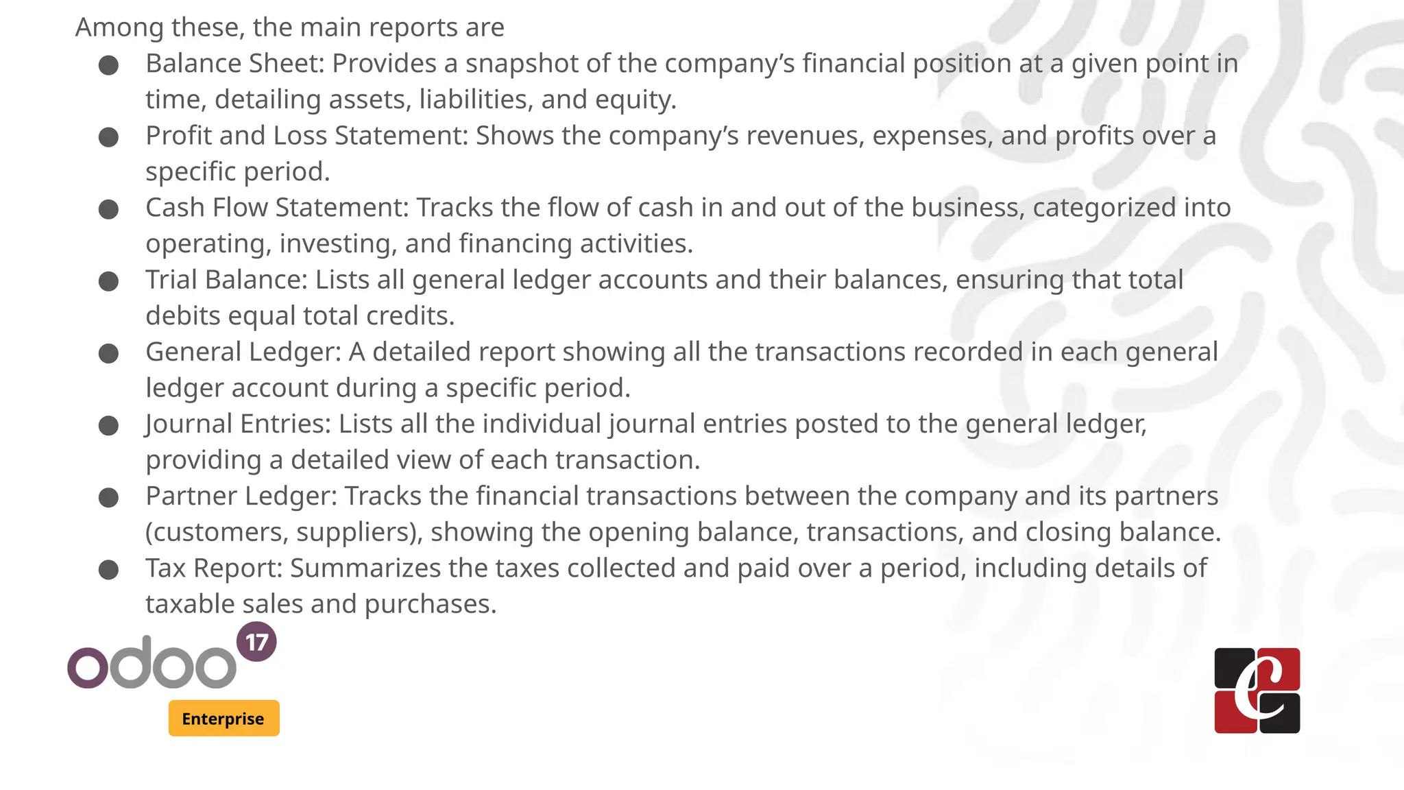Enterprise
Among these, the main reports are
● Balance Sheet: Provides a snapshot of the company’s financial position at a given point in
time, detailing assets, liabilities, and equity.
● Profit and Loss Statement: Shows the company’s revenues, expenses, and profits over a
specific period.
● Cash Flow Statement: Tracks the flow of cash in and out of the business, categorized into
operating, investing, and financing activities.
● Trial Balance: Lists all general ledger accounts and their balances, ensuring that total
debits equal total credits.
● General Ledger: A detailed report showing all the transactions recorded in each general
ledger account during a specific period.
● Journal Entries: Lists all the individual journal entries posted to the general ledger,
providing a detailed view of each transaction.
● Partner Ledger: Tracks the financial transactions between the company and its partners
(customers, suppliers), showing the opening balance, transactions, and closing balance.
● Tax Report: Summarizes the taxes collected and paid over a period, including details of
taxable sales and purchases.
 