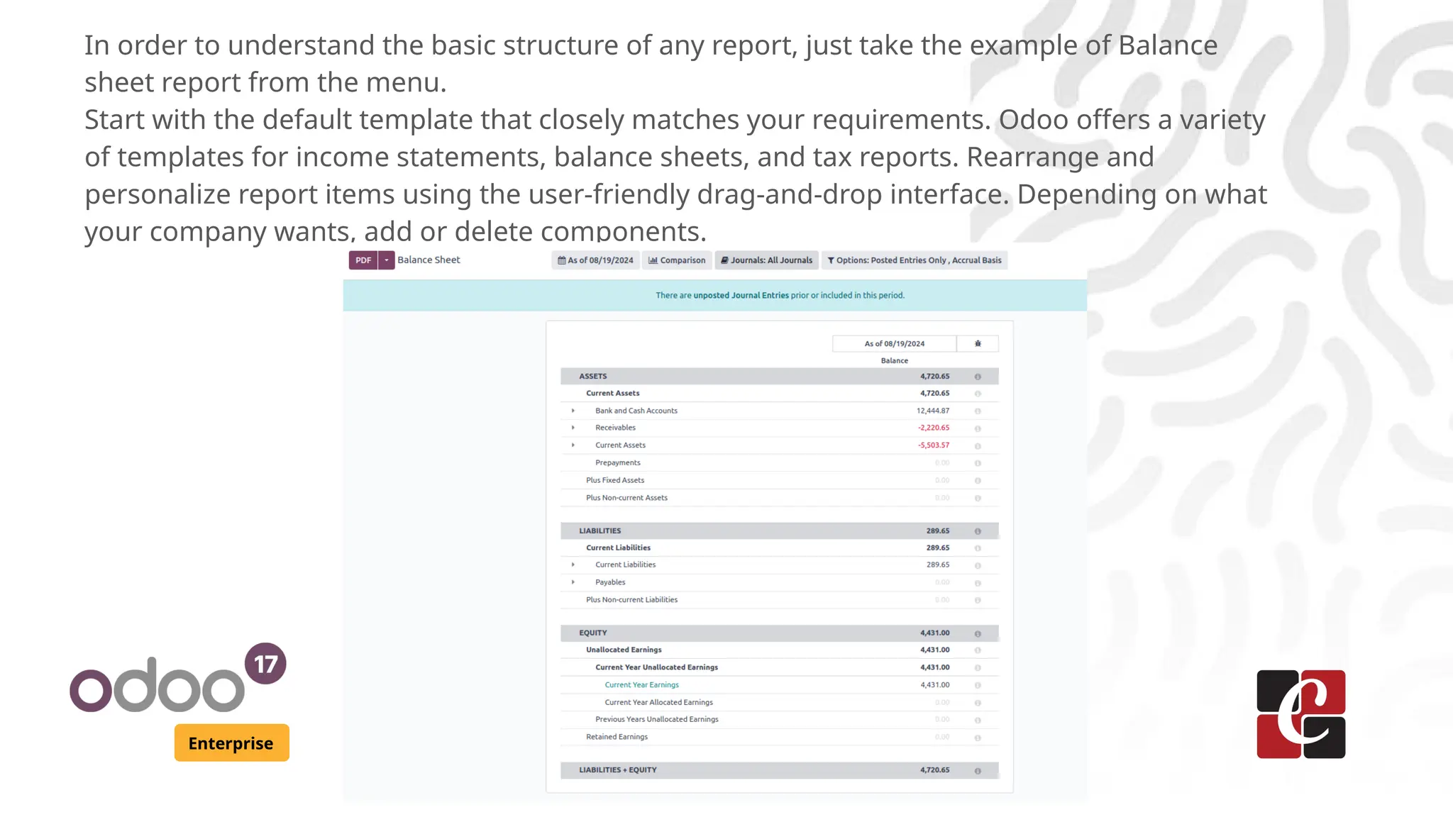 Enterprise
In order to understand the basic structure of any report, just take the example of Balance
sheet report from the menu.
Start with the default template that closely matches your requirements. Odoo offers a variety
of templates for income statements, balance sheets, and tax reports. Rearrange and
personalize report items using the user-friendly drag-and-drop interface. Depending on what
your company wants, add or delete components.
 