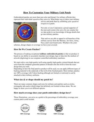 How To Customize Your Military Unit Patch
Embroidered patches are more than just color and thread. For military officials they
represent their individual squadron they serve in. What better way to show your military
                                     service and pride than by exhibiting your squadron
                                     insignia in a patch.

                                     Not only is Linx Corporation a proud supporter of
                                     the men and women who serve for our country but
                                     we take pride in our knowledge of design details that
                                     go into military patches.

                                   That said we are able to appeal to all branches of the
                                   military service from the Marines, Air force, Army,
                                   Navy and Coast Guard units. Whether it be color
schemes, design shapes or coverage we have your covered.

How Do We Create Patches?

The process of making exceptional military embroidered patches is that we produce it
based on our ability to accurately translate your design, logo or idea into the medium of
artwork (digitizing) to our computer controlled embroidery machines.

We start with a very high quality twill using equally high quality colored threads that are
sewn from the computer generated pattern of threads onto the twill to form the exact
design that you want.
Depending on how the final patch to product will be used, we can apply different types of
backing material to the underside of the twill of the finished patch. Most military patches
are 100% coverage with Velcro backing although not limited or restricted to can be
attached to their military uniforms.

What size & or shape should my patch be?

There are many common shapes and sizes for military unit patches such as circles,
rectangular tabs and/or shield shape but definitely not limited to these alone. We are
happy to show you in art different options.

How much coverage does your patch embroidery design have?

These illustrations can serve as a guide to the percentage of embroidery coverage your
custom patch could include.
 