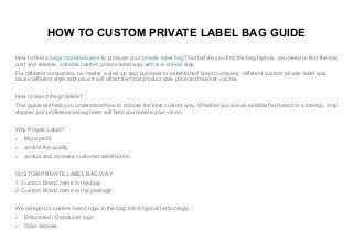 HOW TO CUSTOM PRIVATE LABEL BAG GUIDE
How to find a bags manufacturers to produce your private label bag? but before you find the bag factory, you need to find the low
cost and reliable, suitable custom private label way with is a critical step.
For different companies, no matter a start-up bag business or established brand company, different custom private label way
cause different style and price.it will affect the final product sale price and market volume.
How to avoid the problem?
This guide will help you understand how to choose the best custom way. Whether you are an established brand or a startup, drop
shipper, our professional bag team will help you realize your vision.
Why Private Label?
 More profit
 control the quality
 control and increase customer satisfaction
CUSTOM PRIVATE LABEL BAG WAY
1. Custom Brand name in the bag
2. Custom Brand name in the package
We categorize custom brand logo in the bag into 6 typical technology:
 Embossed / Debossed logo
 Color deboss
 