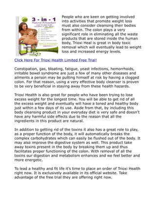 People who are keen on getting involved
                            into activities that promote weight loss
                            must also consider cleansing their bodies
                            from within. The colon plays a very
                            significant role in eliminating all the waste
                            products that are stored inside the human
                            body, Trioxi Heal is great in body toxic
                            removal which will eventually lead to weight
                            loss and increased energy levels.

Click Here For Trioxi Health Limited Free Trial!

Constipation, gas, bloating, fatigue, yeast infections, hemorrhoids,
irritable bowel syndrome are just a few of many other diseases and
ailments a person may be putting himself at risk by having a clogged
colon. For that reason, using a very effective body cleanser is proven
to be very beneficial in staying away from these health hazards.

Trioxi Health is also great for people who have been trying to lose
excess weight for the longest time. You will be able to get rid of all
the excess weight and eventually will have a toned and healthy body
just within a few days of its use. Aside from that, by including this
body cleansing product in your everyday diet is very safe and doesn’t
have any harmful side effects due to the reason that all the
ingredients in this product are natural.

In addition to getting rid of the toxins it also has a great role to play,
as a proper function of the body, it will automatically breaks the
complex carbohydrates which can easily be flushed out of the body. It
may also improve the digestive system as well. This product take
away toxins present in the body by breaking them up and thus
facilitates proper functioning of the colon. With removal of all the
toxins our digestion and metabolism enhances and we feel better and
more energetic.

To lead a healthy and fit life it’s time to place an order of Trioxi Health
right now. It is exclusively available in its official website. Take
advantage of the free trial they are offering right now.
 