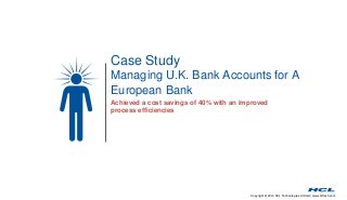 Case Study 
Managing U.K. Bank Accounts for A 
European Bank 
Achieved a cost savings of 40% with an improved 
process efficiencies 
Copyright © 2014 HCL Technologies Limited | www.hcltech.com 
 