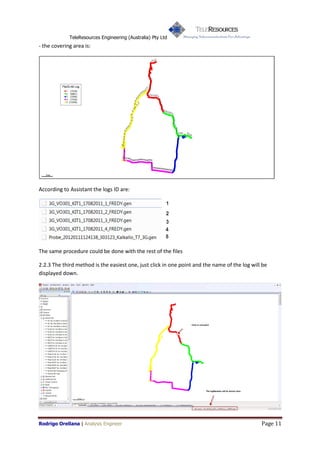 TeleResources Engineering (Australia) Pty Ltd
- the covering area is:




According to Assistant the logs ID are:




The same procedure could be done with the rest of the files

2.2.3 The third method is the easiest one, just click in one point and the name of the log will be
displayed down.




Rodrigo Orellana | Analysis Engineer                                                           Page 11
 