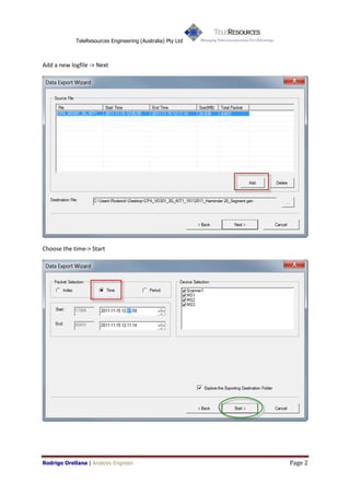 TeleResources Engineering (Australia) Pty Ltd



Add a new logfile -> Next




Choose the time-> Start




Rodrigo Orellana | Analysis Engineer                         Page 2
 