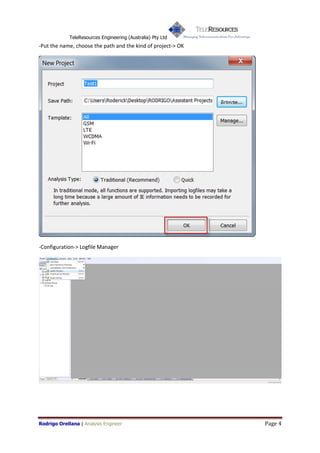 TeleResources Engineering (Australia) Pty Ltd
-Put the name, choose the path and the kind of project-> OK




-Configuration-> Logfile Manager




Rodrigo Orellana | Analysis Engineer                          Page 4
 