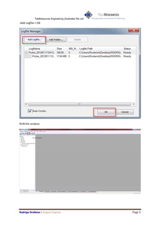 TeleResources Engineering (Australia) Pty Ltd
-Add Logfile-> OK




RUN the analysis




Rodrigo Orellana | Analysis Engineer                         Page 5
 