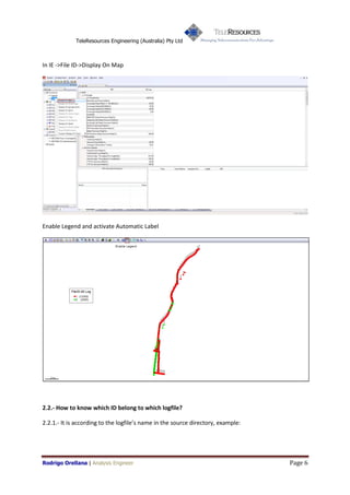 TeleResources Engineering (Australia) Pty Ltd



In IE ->File ID->Display On Map




Enable Legend and activate Automatic Label




2.2.- How to know which ID belong to which logfile?

2.2.1.- It is according to the logfiles name in the source directory, example:




Rodrigo Orellana | Analysis Engineer                                              Page 6
 
