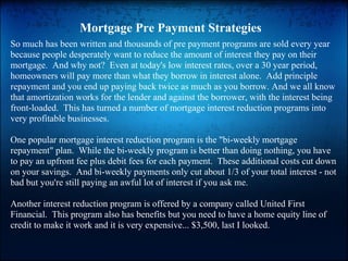 Mortgage Pre Payment Strategies
So much has been written and thousands of pre payment programs are sold every year
because people desperately want to reduce the amount of interest they pay on their
mortgage. And why not? Even at today's low interest rates, over a 30 year period,
homeowners will pay more than what they borrow in interest alone. Add principle
repayment and you end up paying back twice as much as you borrow. And we all know
that amortization works for the lender and against the borrower, with the interest being
front-loaded. This has turned a number of mortgage interest reduction programs into
very profitable businesses.

One popular mortgage interest reduction program is the "bi-weekly mortgage
repayment" plan. While the bi-weekly program is better than doing nothing, you have
to pay an upfront fee plus debit fees for each payment. These additional costs cut down
on your savings. And bi-weekly payments only cut about 1/3 of your total interest - not
bad but you're still paying an awful lot of interest if you ask me.

Another interest reduction program is offered by a company called United First
Financial. This program also has benefits but you need to have a home equity line of
credit to make it work and it is very expensive... $3,500, last I looked.
 