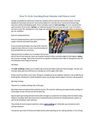 How To Cycle Coaching Boost Stamina And Fitness Level
Cycling is probably the ideal way to exercise, develop stamina and burn fat and slim down. So many
people are fascinated, but do not start as they believe it is the domain of cyclists with shaved legs,
excessive outfits and blinding speed. That is certainly a part of cycle coaching, it's in no way all of the
sports activity. At its center, cycling is an entertaining sport that you may take part in up to and thru
very late in your life. Starting out is not tough and speeding up your fitness can take place as quickly as
you are confident.
Interval training workouts:-
Interval training workouts need to be performed a
couple of times each week if possible.
If you are sensing stronger, you may either raise the
length of every interval, or even raise the number of
time periods that are carried out.
A great formula to adhere to is to conduct One to two
sets of Two to four intervals. Every set must be Twenty to thirty seconds lengthy of the highest cycling
pace you can manage. Take A few minutes to recuperate in between each interval. Recuperate up to 10
mins between each range of intervals.
Hill Work:-
Hill cycle coaching enables you to bolster leg muscles and helps make your heart stronger. At least one
time per week, get some hill lessons in during one of the regular bike rides.
If there aren't any hills in your town, driving in a headwind can be replaced. However, not as effective as
climbing hills, driving into a quick headwind makes you stronger which support increase cycling stamina.
Spinning Training:-
Take part in a weekly spinning class at the gym.
Spinning classes are operated by certified trainers. The teachers will keep you inspired while yelling out
encourages on how intense you will be spinning.
A great spinning training will take the bicyclist through an assortment of training extremes while riding
sitting or standing. Spinning trainers have a balanced mixture of interval training workouts, sprints as
well as hill climbing in every workout.
These kinds of short, however extreme, indoor cycle coaching are a fantastic way to improve one's
cycling endurance.
To improve your level of fitness and build stamina while working out for cycling activities. A mix of long
 