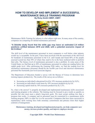 Copyright 2020 – World Class Maintenance
HOW TO DEVELOP AND IMPLEMENT A SUCCESSFUL
MAINTENANCE SKILLS TRAINING PROGRAM
By Ricky Smith CMRP, CMRT
Maintenance Skills Training for industry is a hot subject right now. In many areas of the country,
companies are competing for skilled maintenance personnel.
“A Deloitte study found that the skills gap may leave an estimated 2.4 million
positions unfilled between 2018 and 2028, with a potential economic impact of
$2.5 trillion”
The skill level of the maintenance personnel in most companies is well below what industry
would say is acceptable. In the past, I have been involved with the assessment of the skill level
for hundreds of maintenance personnel in the U.S. and Canada and found 80% of the people
assessed scored less than 50% of where they need to be in the basic technical skills to perform
their jobs. The literacy level of maintenance personnel is also a problem. In some areas of the
United States we find that up to 40% of maintenance personnel in a plant are reading below the
eighth grade level. After performing the Gunning FOG index, we find the reading level for
mechanical maintenance personnel should be the twelfth year level and electrical maintenance
personnel the fourteenth year level (associate degree).
The Department of Education funded a survey with the Bureau of Census to determine how
training impacts productivity. The results of the survey are as follows:
 Increasing an individual's educational level by 10% increases productivity by 8.6%;
 Increasing an individual's work hours by 10% increases productivity by 6.0.
 Increasing capital stock by 10% increases productivity by 3.2%.
So, what is the answer? A properly developed and implemented maintenance skills assessment
and training program is the solution. The training must be focused to give results as quickly as
possible but also must meet a plant's long-term goals. We must accept nothing less than a
program that works. A company and its personnel must be committed to a maintenance skills
training program 100% in order for it to be successful. Companies that have been successful in
maintenance skills training have both monetary commitment and patience from their higher
echelons of management.
Maintenance training, developed and implemented properly, can help companies save
money, increase product quality, and improve employee morale.
 