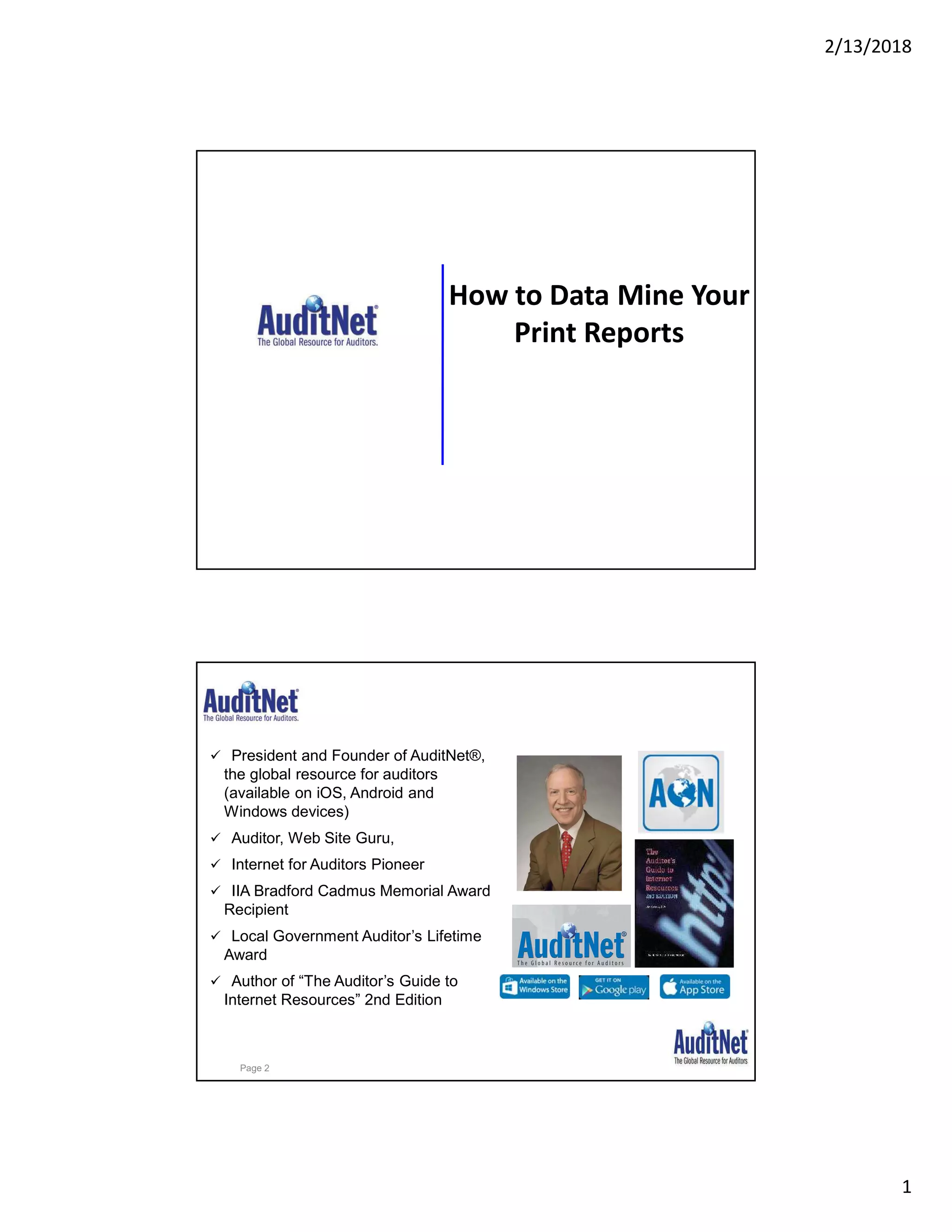 2/13/2018
1
How to Data Mine Your
Print Reports
About Jim Kaplan, CIA, CFE
 President and Founder of AuditNet®,
the global resource for auditors
(available on iOS, Android and
Windows devices)
 Auditor, Web Site Guru,
 Internet for Auditors Pioneer
 IIA Bradford Cadmus Memorial Award
Recipient
 Local Government Auditor’s Lifetime
Award
 Author of “The Auditor’s Guide to
Internet Resources” 2nd Edition
Page 2
 