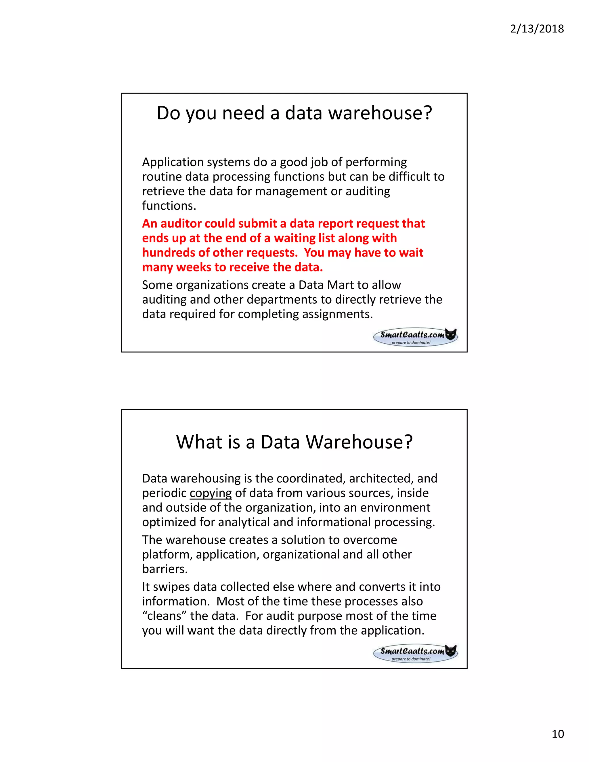 2/13/2018
10
Do you need a data warehouse?
Application systems do a good job of performing
routine data processing functions but can be difficult to
retrieve the data for management or auditing
functions.
An auditor could submit a data report request that
ends up at the end of a waiting list along with
hundreds of other requests. You may have to wait
many weeks to receive the data.
Some organizations create a Data Mart to allow
auditing and other departments to directly retrieve the
data required for completing assignments.
What is a Data Warehouse?
Data warehousing is the coordinated, architected, and
periodic copying of data from various sources, inside
and outside of the organization, into an environment
optimized for analytical and informational processing.
The warehouse creates a solution to overcome
platform, application, organizational and all other
barriers.
It swipes data collected else where and converts it into
information. Most of the time these processes also
“cleans” the data. For audit purpose most of the time
you will want the data directly from the application.
 