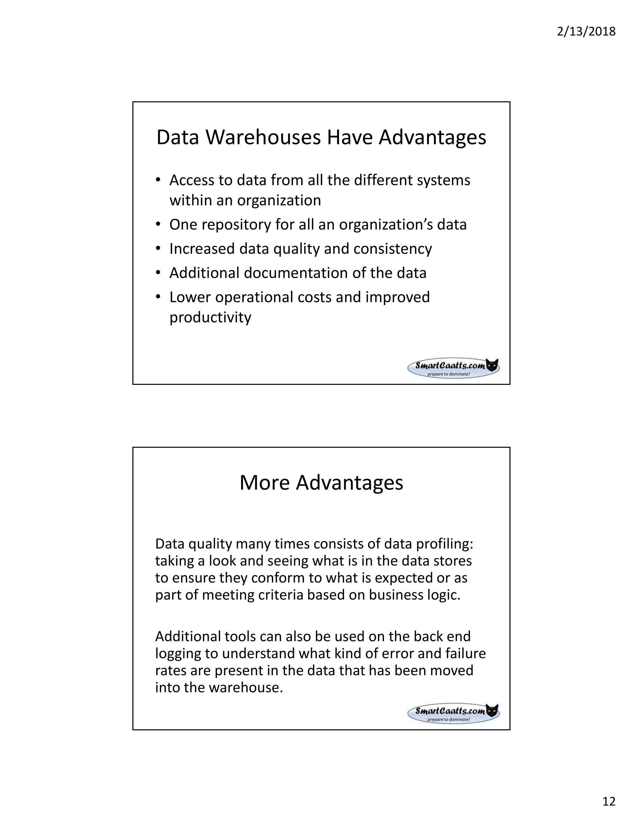 2/13/2018
12
Data Warehouses Have Advantages
• Access to data from all the different systems
within an organization
• One repository for all an organization’s data
• Increased data quality and consistency
• Additional documentation of the data
• Lower operational costs and improved
productivity
More Advantages
Data quality many times consists of data profiling:
taking a look and seeing what is in the data stores
to ensure they conform to what is expected or as
part of meeting criteria based on business logic.
Additional tools can also be used on the back end
logging to understand what kind of error and failure
rates are present in the data that has been moved
into the warehouse.
 