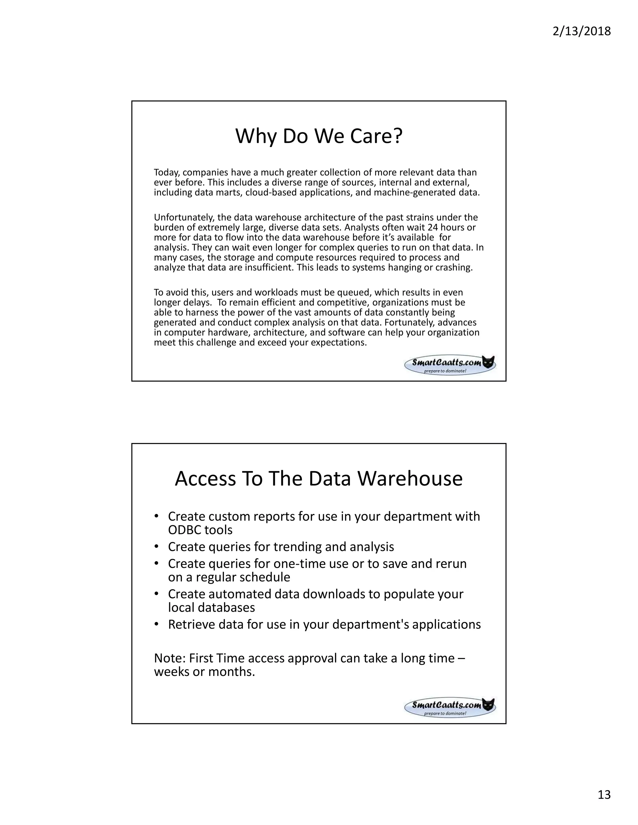 2/13/2018
13
Why Do We Care?
Today, companies have a much greater collection of more relevant data than
ever before. This includes a diverse range of sources, internal and external,
including data marts, cloud-based applications, and machine-generated data.
Unfortunately, the data warehouse architecture of the past strains under the
burden of extremely large, diverse data sets. Analysts often wait 24 hours or
more for data to flow into the data warehouse before it’s available for
analysis. They can wait even longer for complex queries to run on that data. In
many cases, the storage and compute resources required to process and
analyze that data are insufficient. This leads to systems hanging or crashing.
To avoid this, users and workloads must be queued, which results in even
longer delays. To remain efficient and competitive, organizations must be
able to harness the power of the vast amounts of data constantly being
generated and conduct complex analysis on that data. Fortunately, advances
in computer hardware, architecture, and software can help your organization
meet this challenge and exceed your expectations.
Access To The Data Warehouse
• Create custom reports for use in your department with
ODBC tools
• Create queries for trending and analysis
• Create queries for one-time use or to save and rerun
on a regular schedule
• Create automated data downloads to populate your
local databases
• Retrieve data for use in your department's applications
Note: First Time access approval can take a long time –
weeks or months.
 