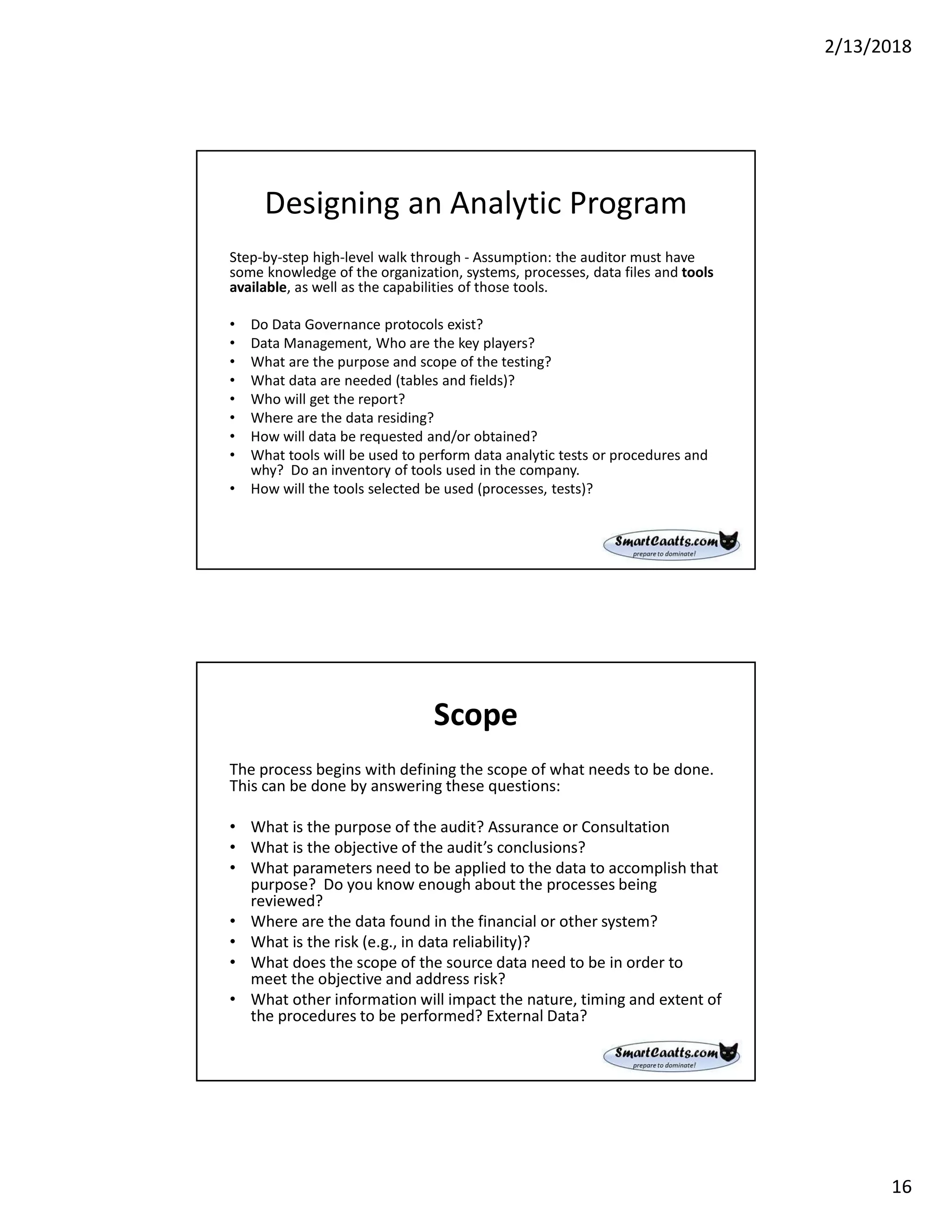 2/13/2018
16
Designing an Analytic Program
Step-by-step high-level walk through - Assumption: the auditor must have
some knowledge of the organization, systems, processes, data files and tools
available, as well as the capabilities of those tools.
• Do Data Governance protocols exist?
• Data Management, Who are the key players?
• What are the purpose and scope of the testing?
• What data are needed (tables and fields)?
• Who will get the report?
• Where are the data residing?
• How will data be requested and/or obtained?
• What tools will be used to perform data analytic tests or procedures and
why? Do an inventory of tools used in the company.
• How will the tools selected be used (processes, tests)?
Scope
The process begins with defining the scope of what needs to be done.
This can be done by answering these questions:
• What is the purpose of the audit? Assurance or Consultation
• What is the objective of the audit’s conclusions?
• What parameters need to be applied to the data to accomplish that
purpose? Do you know enough about the processes being
reviewed?
• Where are the data found in the financial or other system?
• What is the risk (e.g., in data reliability)?
• What does the scope of the source data need to be in order to
meet the objective and address risk?
• What other information will impact the nature, timing and extent of
the procedures to be performed? External Data?
 