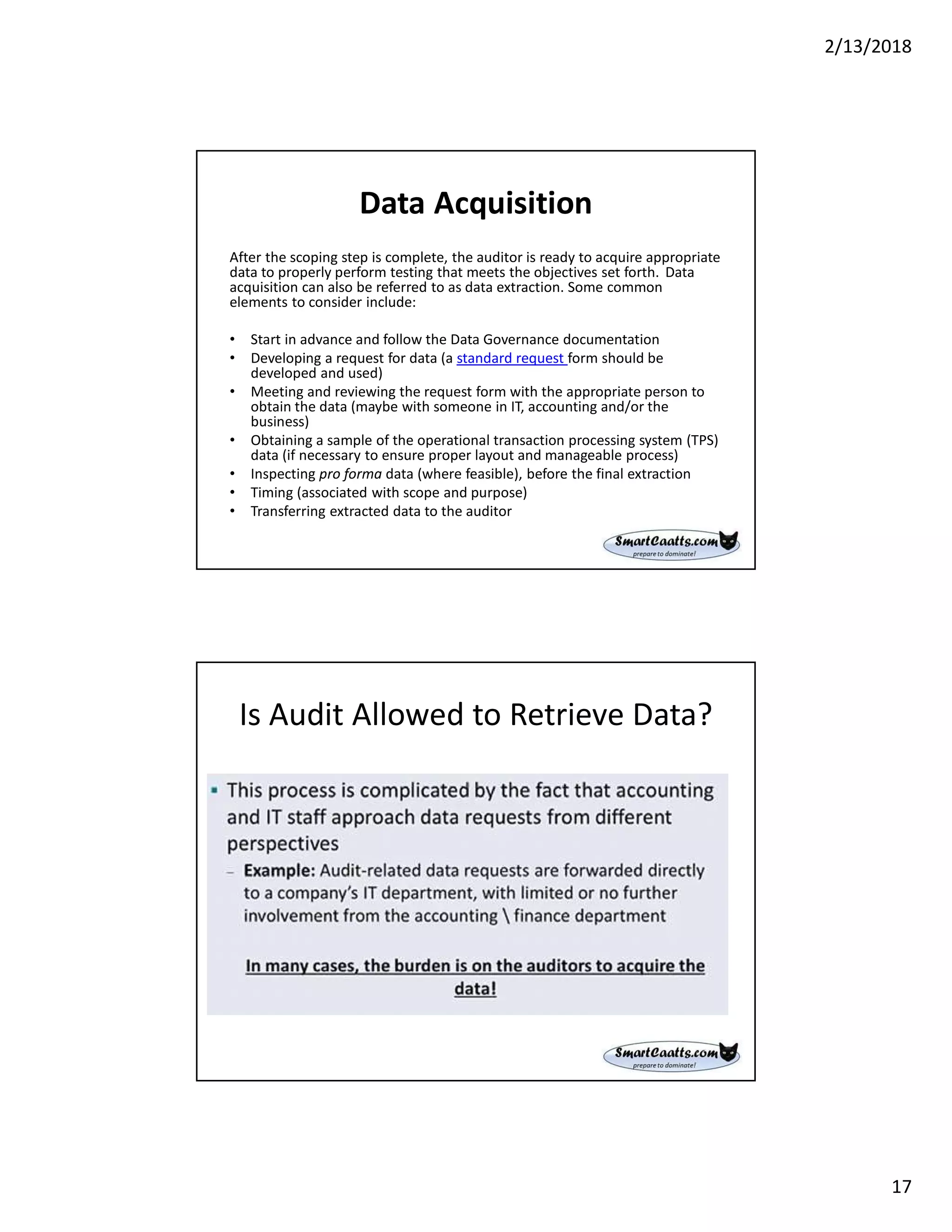 2/13/2018
17
Data Acquisition
After the scoping step is complete, the auditor is ready to acquire appropriate
data to properly perform testing that meets the objectives set forth. Data
acquisition can also be referred to as data extraction. Some common
elements to consider include:
• Start in advance and follow the Data Governance documentation
• Developing a request for data (a standard request form should be
developed and used)
• Meeting and reviewing the request form with the appropriate person to
obtain the data (maybe with someone in IT, accounting and/or the
business)
• Obtaining a sample of the operational transaction processing system (TPS)
data (if necessary to ensure proper layout and manageable process)
• Inspecting pro forma data (where feasible), before the final extraction
• Timing (associated with scope and purpose)
• Transferring extracted data to the auditor
Is Audit Allowed to Retrieve Data?
 