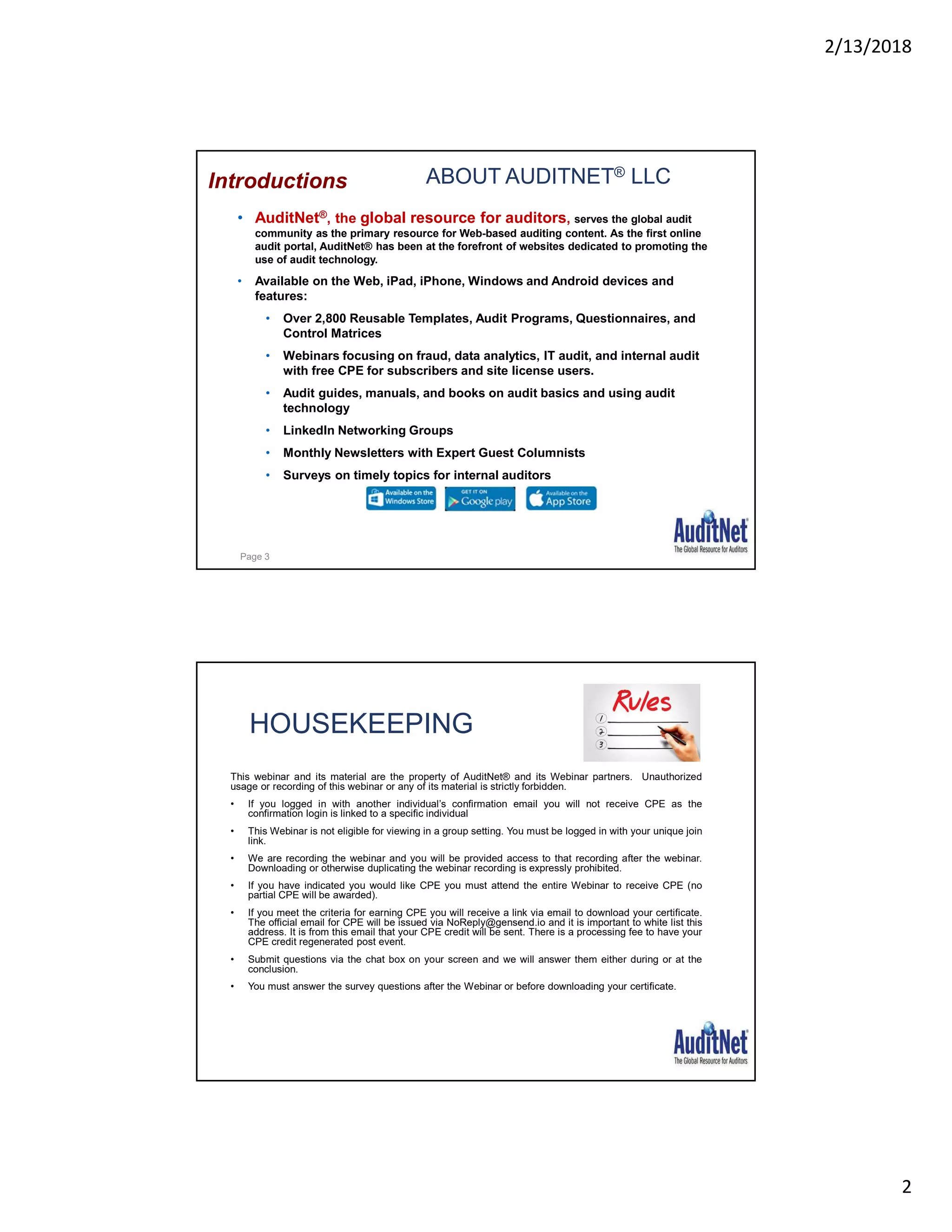 2/13/2018
2
ABOUT AUDITNET® LLC
• AuditNet®, the global resource for auditors, serves the global audit
community as the primary resource for Web-based auditing content. As the first online
audit portal, AuditNet® has been at the forefront of websites dedicated to promoting the
use of audit technology.
• Available on the Web, iPad, iPhone, Windows and Android devices and
features:
• Over 2,800 Reusable Templates, Audit Programs, Questionnaires, and
Control Matrices
• Webinars focusing on fraud, data analytics, IT audit, and internal audit
with free CPE for subscribers and site license users.
• Audit guides, manuals, and books on audit basics and using audit
technology
• LinkedIn Networking Groups
• Monthly Newsletters with Expert Guest Columnists
• Surveys on timely topics for internal auditors
Introductions
Page 3
HOUSEKEEPING
This webinar and its material are the property of AuditNet® and its Webinar partners. Unauthorized
usage or recording of this webinar or any of its material is strictly forbidden.
• If you logged in with another individual’s confirmation email you will not receive CPE as the
confirmation login is linked to a specific individual
• This Webinar is not eligible for viewing in a group setting. You must be logged in with your unique join
link.
• We are recording the webinar and you will be provided access to that recording after the webinar.
Downloading or otherwise duplicating the webinar recording is expressly prohibited.
• If you have indicated you would like CPE you must attend the entire Webinar to receive CPE (no
partial CPE will be awarded).
• If you meet the criteria for earning CPE you will receive a link via email to download your certificate.
The official email for CPE will be issued via NoReply@gensend.io and it is important to white list this
address. It is from this email that your CPE credit will be sent. There is a processing fee to have your
CPE credit regenerated post event.
• Submit questions via the chat box on your screen and we will answer them either during or at the
conclusion.
• You must answer the survey questions after the Webinar or before downloading your certificate.
 