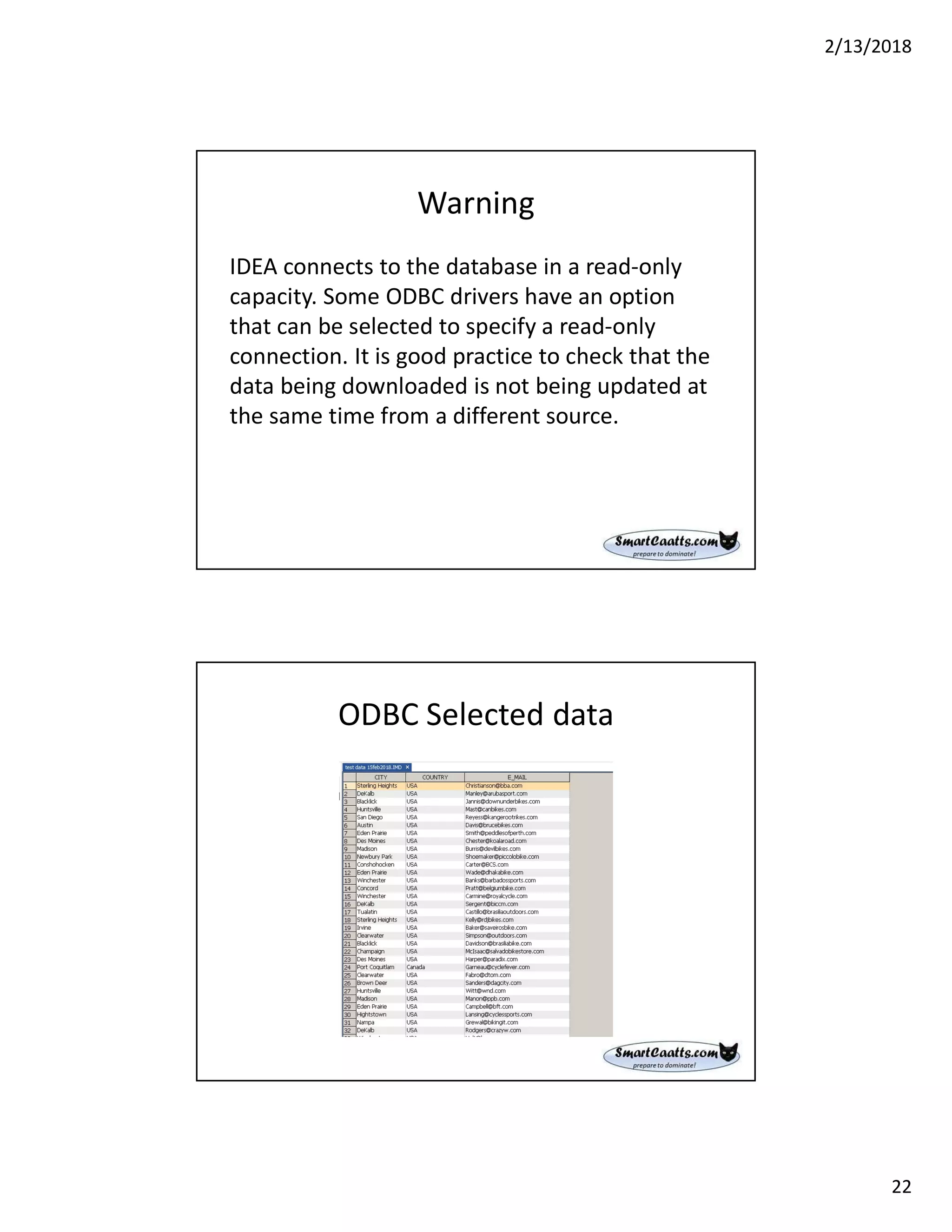 2/13/2018
22
Warning
IDEA connects to the database in a read-only
capacity. Some ODBC drivers have an option
that can be selected to specify a read-only
connection. It is good practice to check that the
data being downloaded is not being updated at
the same time from a different source.
ODBC Selected data
 