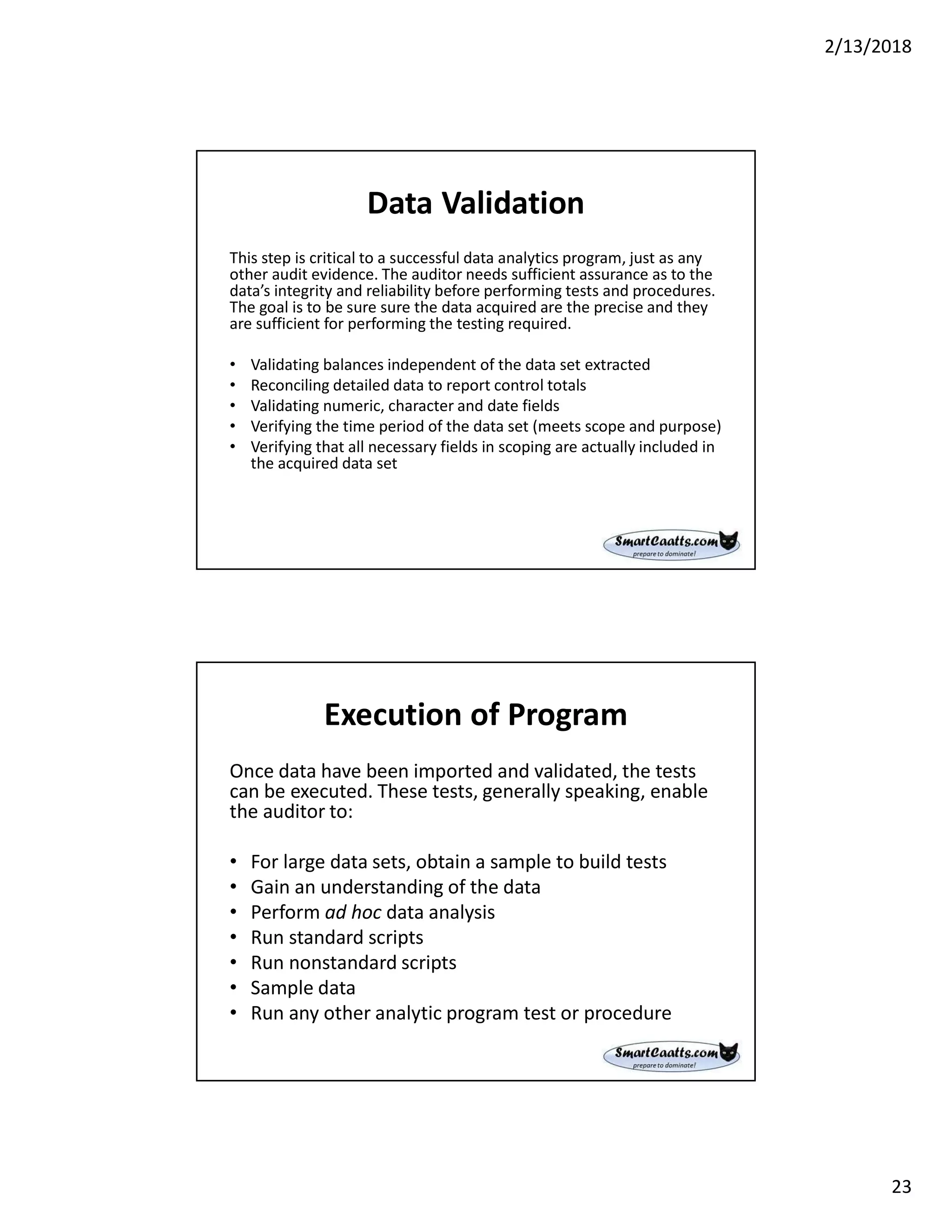 2/13/2018
23
Data Validation
This step is critical to a successful data analytics program, just as any
other audit evidence. The auditor needs sufficient assurance as to the
data’s integrity and reliability before performing tests and procedures.
The goal is to be sure sure the data acquired are the precise and they
are sufficient for performing the testing required.
• Validating balances independent of the data set extracted
• Reconciling detailed data to report control totals
• Validating numeric, character and date fields
• Verifying the time period of the data set (meets scope and purpose)
• Verifying that all necessary fields in scoping are actually included in
the acquired data set
Execution of Program
Once data have been imported and validated, the tests
can be executed. These tests, generally speaking, enable
the auditor to:
• For large data sets, obtain a sample to build tests
• Gain an understanding of the data
• Perform ad hoc data analysis
• Run standard scripts
• Run nonstandard scripts
• Sample data
• Run any other analytic program test or procedure
 