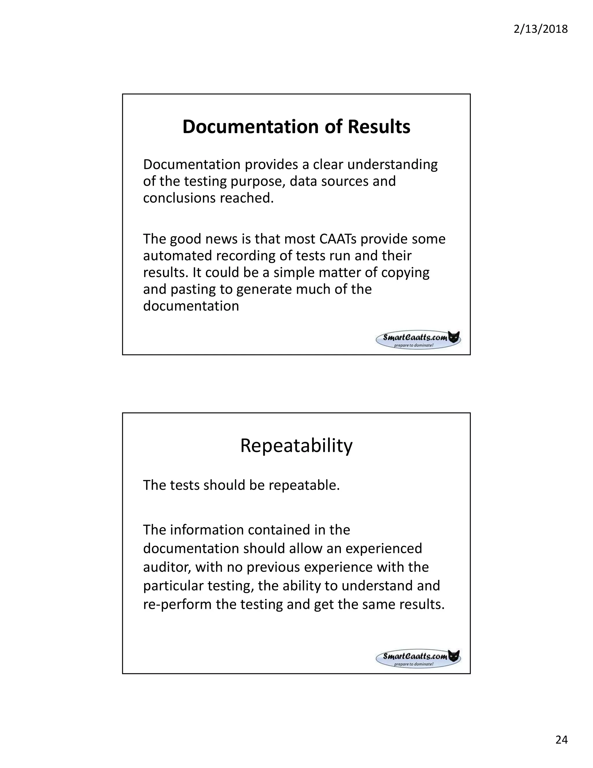 2/13/2018
24
Documentation of Results
Documentation provides a clear understanding
of the testing purpose, data sources and
conclusions reached.
The good news is that most CAATs provide some
automated recording of tests run and their
results. It could be a simple matter of copying
and pasting to generate much of the
documentation
Repeatability
The tests should be repeatable.
The information contained in the
documentation should allow an experienced
auditor, with no previous experience with the
particular testing, the ability to understand and
re-perform the testing and get the same results.
 