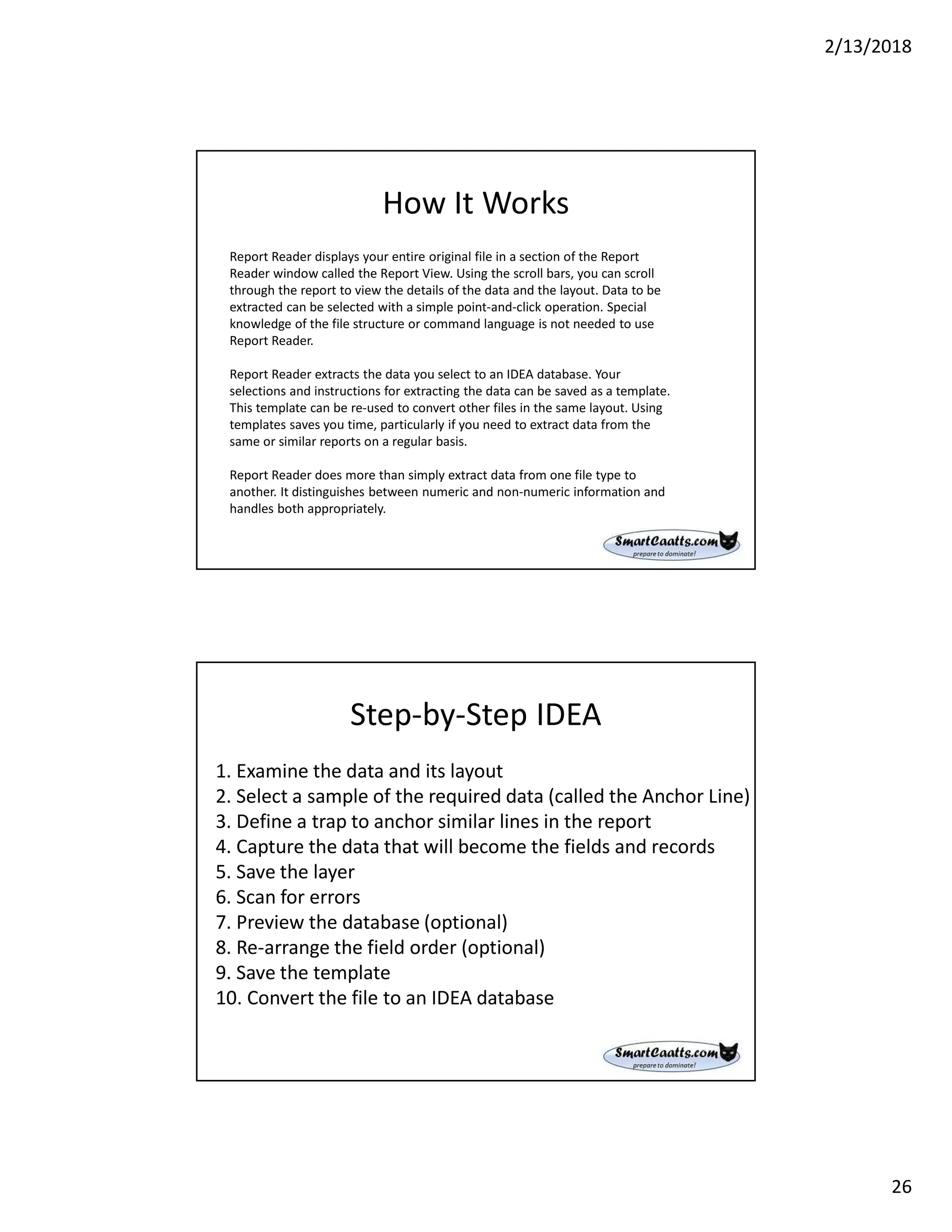 2/13/2018
26
How It Works
Report Reader displays your entire original file in a section of the Report
Reader window called the Report View. Using the scroll bars, you can scroll
through the report to view the details of the data and the layout. Data to be
extracted can be selected with a simple point-and-click operation. Special
knowledge of the file structure or command language is not needed to use
Report Reader.
Report Reader extracts the data you select to an IDEA database. Your
selections and instructions for extracting the data can be saved as a template.
This template can be re-used to convert other files in the same layout. Using
templates saves you time, particularly if you need to extract data from the
same or similar reports on a regular basis.
Report Reader does more than simply extract data from one file type to
another. It distinguishes between numeric and non-numeric information and
handles both appropriately.
Step-by-Step IDEA
1. Examine the data and its layout
2. Select a sample of the required data (called the Anchor Line)
3. Define a trap to anchor similar lines in the report
4. Capture the data that will become the fields and records
5. Save the layer
6. Scan for errors
7. Preview the database (optional)
8. Re-arrange the field order (optional)
9. Save the template
10. Convert the file to an IDEA database
 