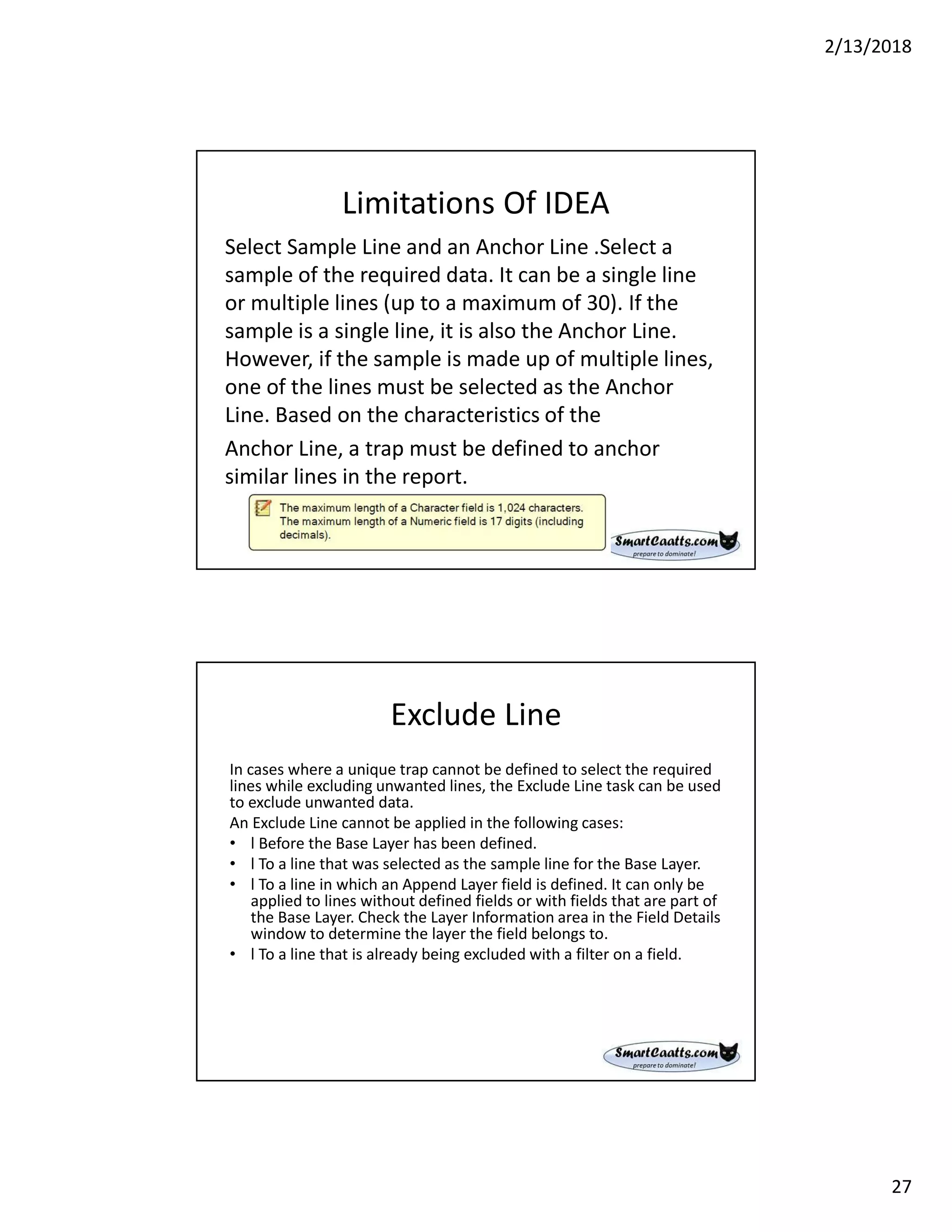 2/13/2018
27
Limitations Of IDEA
Select Sample Line and an Anchor Line .Select a
sample of the required data. It can be a single line
or multiple lines (up to a maximum of 30). If the
sample is a single line, it is also the Anchor Line.
However, if the sample is made up of multiple lines,
one of the lines must be selected as the Anchor
Line. Based on the characteristics of the
Anchor Line, a trap must be defined to anchor
similar lines in the report.
Exclude Line
In cases where a unique trap cannot be defined to select the required
lines while excluding unwanted lines, the Exclude Line task can be used
to exclude unwanted data.
An Exclude Line cannot be applied in the following cases:
• l Before the Base Layer has been defined.
• l To a line that was selected as the sample line for the Base Layer.
• l To a line in which an Append Layer field is defined. It can only be
applied to lines without defined fields or with fields that are part of
the Base Layer. Check the Layer Information area in the Field Details
window to determine the layer the field belongs to.
• l To a line that is already being excluded with a filter on a field.
 