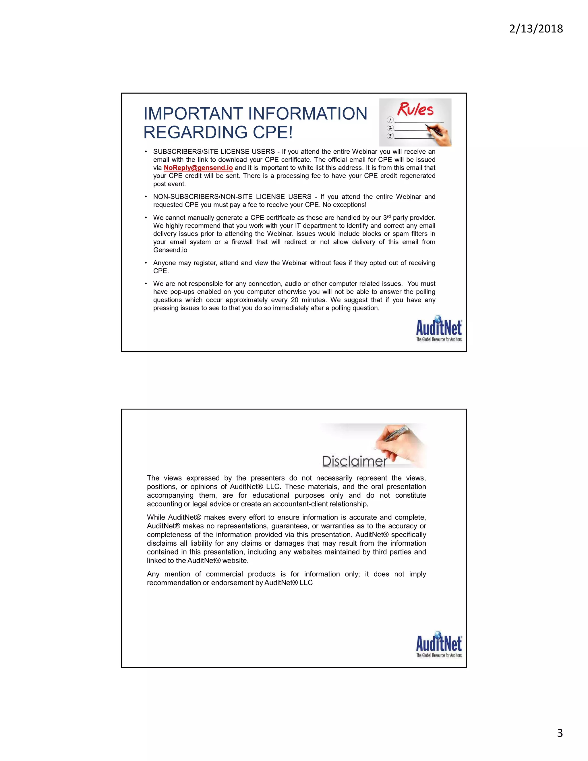 2/13/2018
3
IMPORTANT INFORMATION
REGARDING CPE!
• SUBSCRIBERS/SITE LICENSE USERS - If you attend the entire Webinar you will receive an
email with the link to download your CPE certificate. The official email for CPE will be issued
via NoReply@gensend.io and it is important to white list this address. It is from this email that
your CPE credit will be sent. There is a processing fee to have your CPE credit regenerated
post event.
• NON-SUBSCRIBERS/NON-SITE LICENSE USERS - If you attend the entire Webinar and
requested CPE you must pay a fee to receive your CPE. No exceptions!
• We cannot manually generate a CPE certificate as these are handled by our 3rd party provider.
We highly recommend that you work with your IT department to identify and correct any email
delivery issues prior to attending the Webinar. Issues would include blocks or spam filters in
your email system or a firewall that will redirect or not allow delivery of this email from
Gensend.io
• Anyone may register, attend and view the Webinar without fees if they opted out of receiving
CPE.
• We are not responsible for any connection, audio or other computer related issues. You must
have pop-ups enabled on you computer otherwise you will not be able to answer the polling
questions which occur approximately every 20 minutes. We suggest that if you have any
pressing issues to see to that you do so immediately after a polling question.
The views expressed by the presenters do not necessarily represent the views,
positions, or opinions of AuditNet® LLC. These materials, and the oral presentation
accompanying them, are for educational purposes only and do not constitute
accounting or legal advice or create an accountant-client relationship.
While AuditNet® makes every effort to ensure information is accurate and complete,
AuditNet® makes no representations, guarantees, or warranties as to the accuracy or
completeness of the information provided via this presentation. AuditNet® specifically
disclaims all liability for any claims or damages that may result from the information
contained in this presentation, including any websites maintained by third parties and
linked to the AuditNet® website.
Any mention of commercial products is for information only; it does not imply
recommendation or endorsement by AuditNet® LLC
 