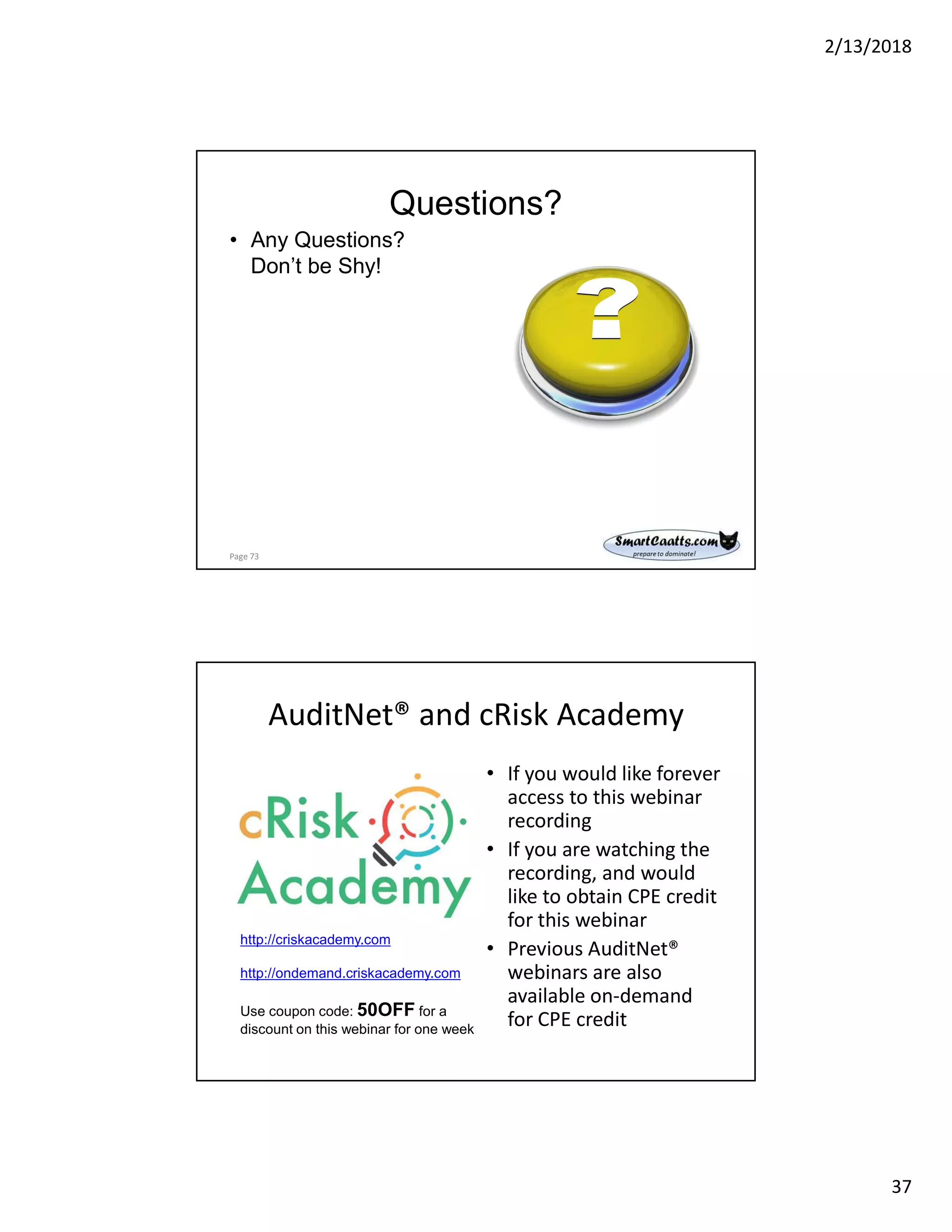 2/13/2018
37
Questions?
• Any Questions?
Don’t be Shy!
Page 73
AuditNet® and cRisk Academy
• If you would like forever
access to this webinar
recording
• If you are watching the
recording, and would
like to obtain CPE credit
for this webinar
• Previous AuditNet®
webinars are also
available on-demand
for CPE credit
http://criskacademy.com
http://ondemand.criskacademy.com
Use coupon code: 50OFF for a
discount on this webinar for one week
 