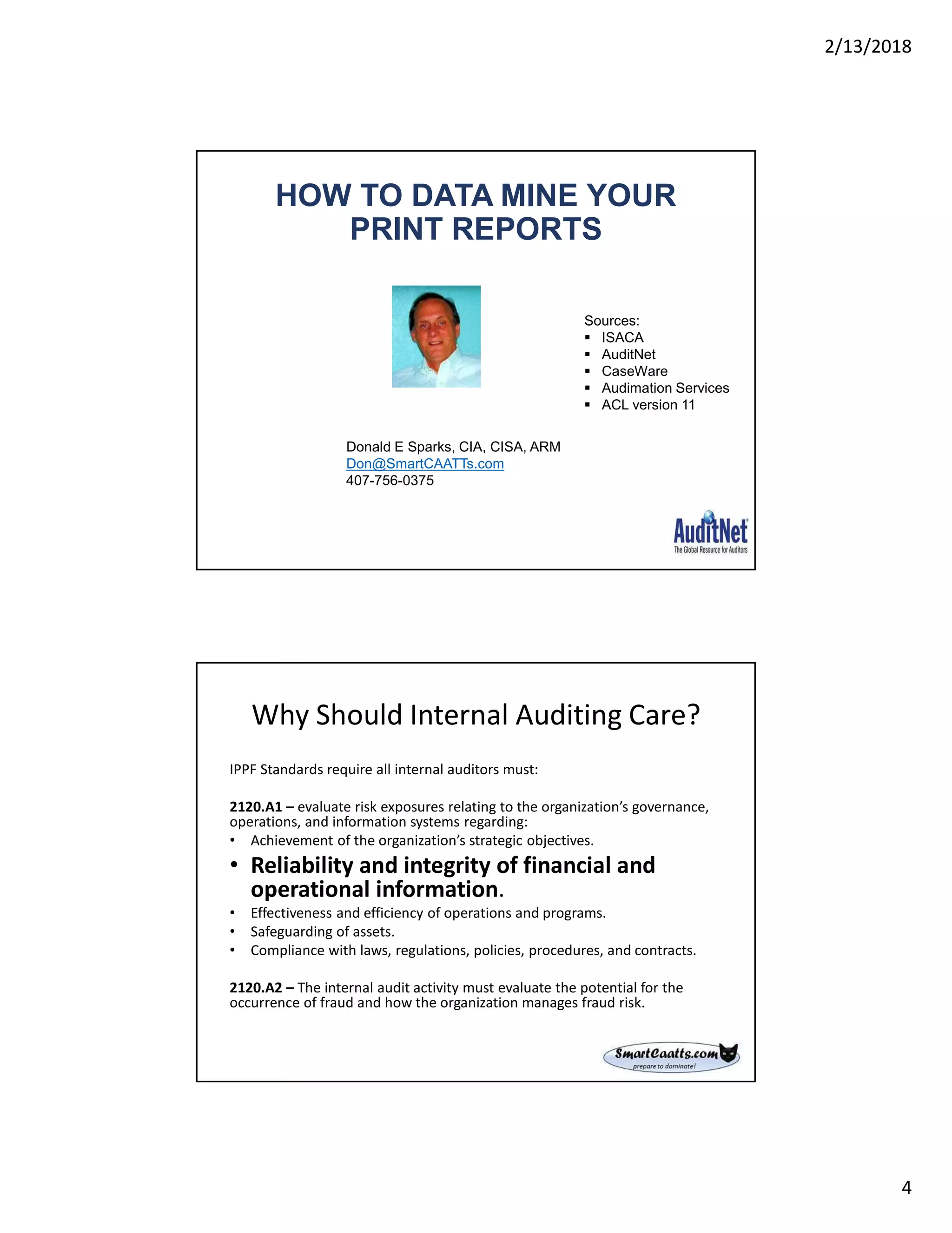 2/13/2018
4
HOW TO DATA MINE YOUR
PRINT REPORTS
Donald E Sparks, CIA, CISA, ARM
Don@SmartCAATTs.com
407-756-0375
Sources:
 ISACA
 AuditNet
 CaseWare
 Audimation Services
 ACL version 11
Why Should Internal Auditing Care?
IPPF Standards require all internal auditors must:
2120.A1 – evaluate risk exposures relating to the organization’s governance,
operations, and information systems regarding:
• Achievement of the organization’s strategic objectives.
• Reliability and integrity of financial and
operational information.
• Effectiveness and efficiency of operations and programs.
• Safeguarding of assets.
• Compliance with laws, regulations, policies, procedures, and contracts.
2120.A2 – The internal audit activity must evaluate the potential for the
occurrence of fraud and how the organization manages fraud risk.
 