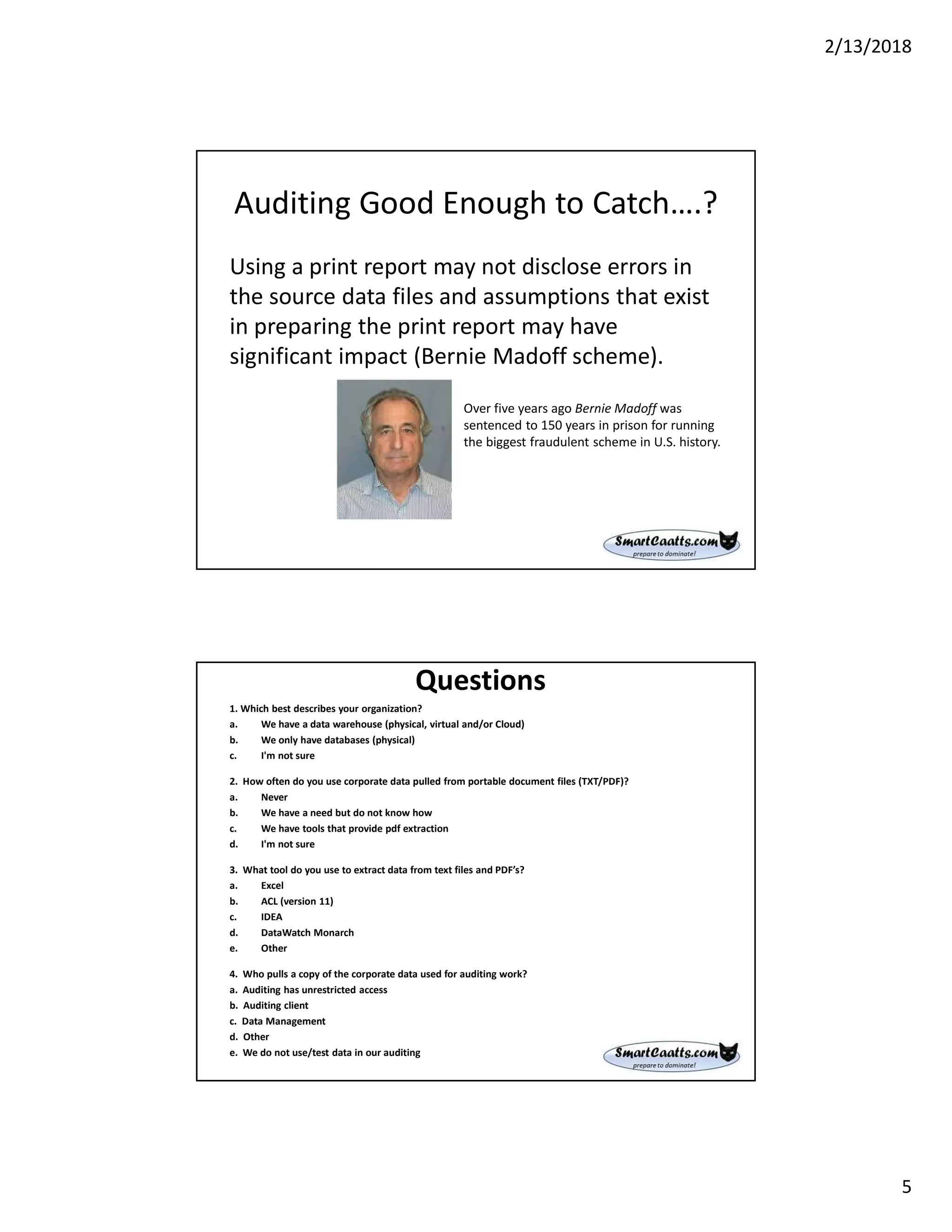 2/13/2018
5
Auditing Good Enough to Catch….?
Using a print report may not disclose errors in
the source data files and assumptions that exist
in preparing the print report may have
significant impact (Bernie Madoff scheme).
Over five years ago Bernie Madoff was
sentenced to 150 years in prison for running
the biggest fraudulent scheme in U.S. history.
Questions
1. Which best describes your organization?
a. We have a data warehouse (physical, virtual and/or Cloud)
b. We only have databases (physical)
c. I'm not sure
2. How often do you use corporate data pulled from portable document files (TXT/PDF)?
a. Never
b. We have a need but do not know how
c. We have tools that provide pdf extraction
d. I'm not sure
3. What tool do you use to extract data from text files and PDF’s?
a. Excel
b. ACL (version 11)
c. IDEA
d. DataWatch Monarch
e. Other
4. Who pulls a copy of the corporate data used for auditing work?
a. Auditing has unrestricted access
b. Auditing client
c. Data Management
d. Other
e. We do not use/test data in our auditing
 