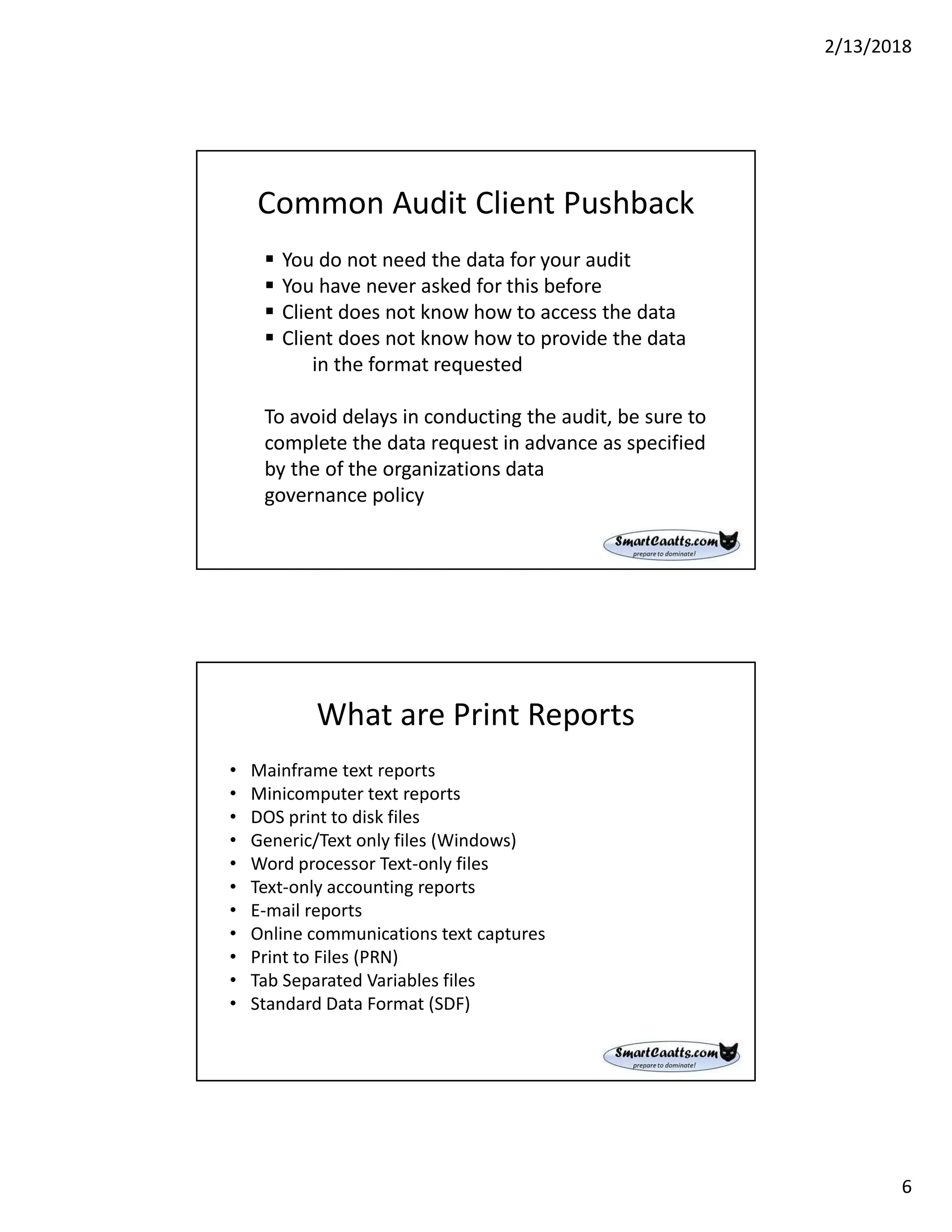 2/13/2018
6
Common Audit Client Pushback
 You do not need the data for your audit
 You have never asked for this before
 Client does not know how to access the data
 Client does not know how to provide the data
in the format requested
To avoid delays in conducting the audit, be sure to
complete the data request in advance as specified
by the of the organizations data
governance policy
What are Print Reports
• Mainframe text reports
• Minicomputer text reports
• DOS print to disk files
• Generic/Text only files (Windows)
• Word processor Text-only files
• Text-only accounting reports
• E-mail reports
• Online communications text captures
• Print to Files (PRN)
• Tab Separated Variables files
• Standard Data Format (SDF)
 