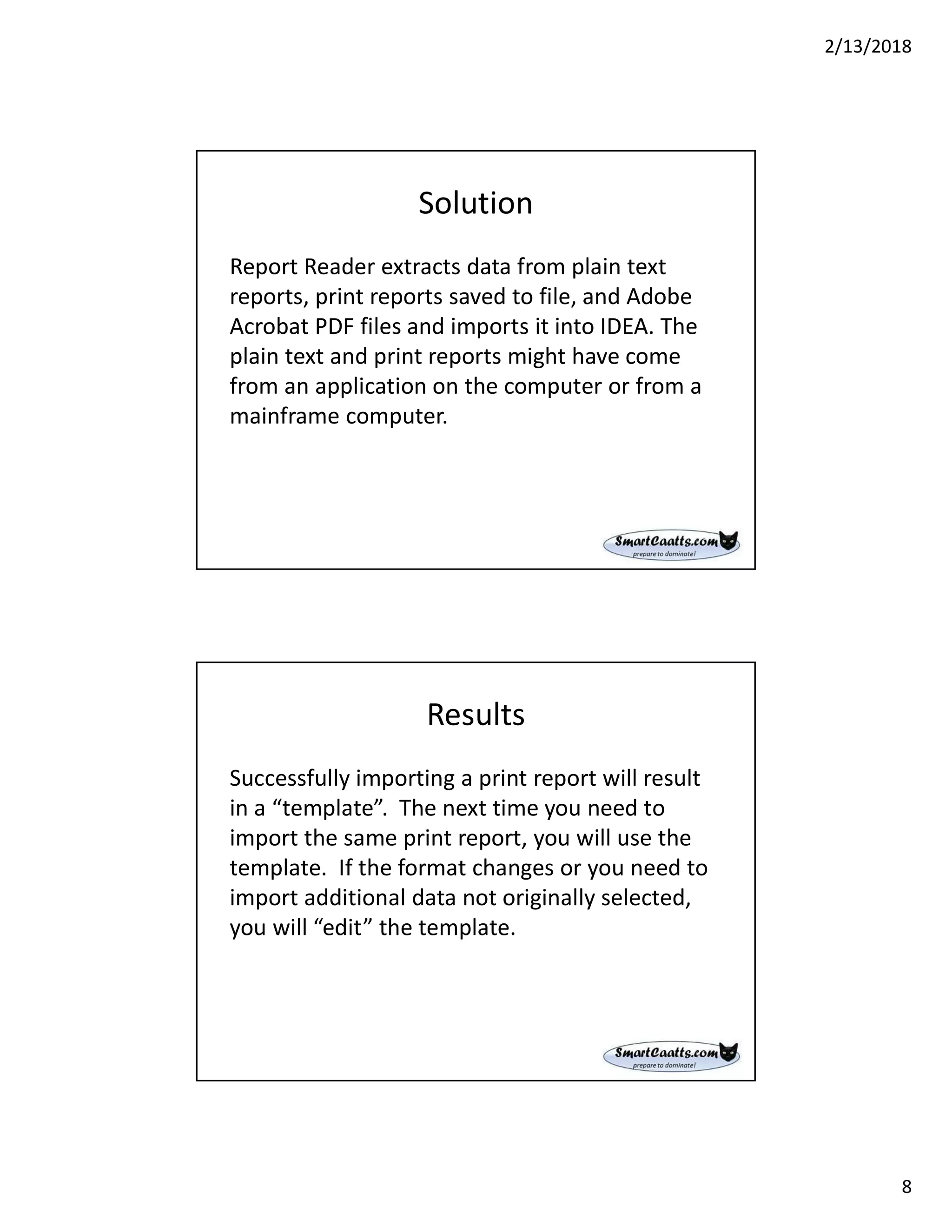 2/13/2018
8
Solution
Report Reader extracts data from plain text
reports, print reports saved to file, and Adobe
Acrobat PDF files and imports it into IDEA. The
plain text and print reports might have come
from an application on the computer or from a
mainframe computer.
Results
Successfully importing a print report will result
in a “template”. The next time you need to
import the same print report, you will use the
template. If the format changes or you need to
import additional data not originally selected,
you will “edit” the template.
 