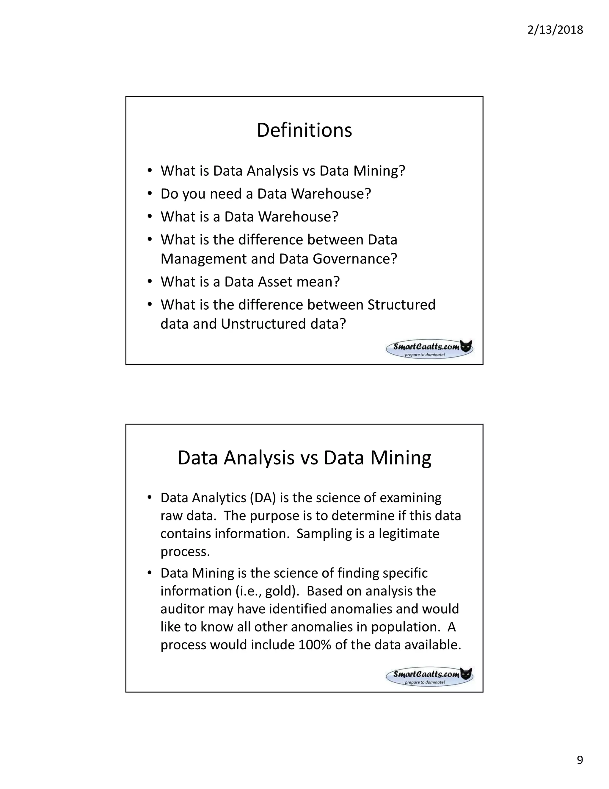 2/13/2018
9
Definitions
• What is Data Analysis vs Data Mining?
• Do you need a Data Warehouse?
• What is a Data Warehouse?
• What is the difference between Data
Management and Data Governance?
• What is a Data Asset mean?
• What is the difference between Structured
data and Unstructured data?
Data Analysis vs Data Mining
• Data Analytics (DA) is the science of examining
raw data. The purpose is to determine if this data
contains information. Sampling is a legitimate
process.
• Data Mining is the science of finding specific
information (i.e., gold). Based on analysis the
auditor may have identified anomalies and would
like to know all other anomalies in population. A
process would include 100% of the data available.
 