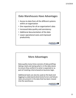 2/13/2018
12
Data Warehouses Have Advantages
• Access to data from all the different systems
within an organization
• One repository for all an organization’s data
• Increased data quality and consistency
• Additional documentation of the data
• Lower operational costs and improved
productivity
More Advantages
Data quality many times consists of data profiling:
taking a look and seeing what is in the data stores
to ensure they conform to what is expected or as
part of meeting criteria based on business logic.
Additional tools can also be used on the back end
logging to understand what kind of error and failure
rates are present in the data that has been moved
into the warehouse.
 