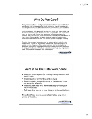 2/13/2018
13
Why Do We Care?
Today, companies have a much greater collection of more relevant data than
ever before. This includes a diverse range of sources, internal and external,
including data marts, cloud-based applications, and machine-generated data.
Unfortunately, the data warehouse architecture of the past strains under the
burden of extremely large, diverse data sets. Analysts often wait 24 hours or
more for data to flow into the data warehouse before it’s available for
analysis. They can wait even longer for complex queries to run on that data. In
many cases, the storage and compute resources required to process and
analyze that data are insufficient. This leads to systems hanging or crashing.
To avoid this, users and workloads must be queued, which results in even
longer delays. To remain efficient and competitive, organizations must be
able to harness the power of the vast amounts of data constantly being
generated and conduct complex analysis on that data. Fortunately, advances
in computer hardware, architecture, and software can help your organization
meet this challenge and exceed your expectations.
Access To The Data Warehouse
• Create custom reports for use in your department with
ODBC tools
• Create queries for trending and analysis
• Create queries for one-time use or to save and rerun
on a regular schedule
• Create automated data downloads to populate your
local databases
• Retrieve data for use in your department's applications
Note: First Time access approval can take a long time –
weeks or months.
 