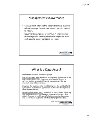 2/13/2018
14
Management vs Governance
• Management refers to the people that have business
roles to manage the corporate assets simply referred
to “data”.
• Governance comprises of the “rules” implemented
by management to best protect the corporate “data”
such as data usage, transport, etc rules.
What is a Data Asset?
Data can be classified into three groups:
Run-the-business data: Produced by corporate applications in the
day to day transactions. This could be orders for product or
services and the associated financial transactions . The raw
materials for a data warehouse.
Integrate-the-business data: Built to improve the quality of and
synchronize two or more applications that were not designed to
work with each other.
Monitor-the-business data: Presented to end users for reporting
and decision Support, such as your financial dashboard . The
data is cleansed to enable users To better understand progress
and and evaluate cause-and-effect relationships In the data.
Source: “Data Warehousing for Dummies”
 
