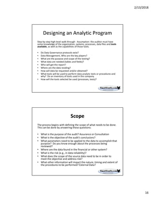 2/13/2018
16
Designing an Analytic Program
Step-by-step high-level walk through - Assumption: the auditor must have
some knowledge of the organization, systems, processes, data files and tools
available, as well as the capabilities of those tools.
• Do Data Governance protocols exist?
• Data Management, Who are the key players?
• What are the purpose and scope of the testing?
• What data are needed (tables and fields)?
• Who will get the report?
• Where are the data residing?
• How will data be requested and/or obtained?
• What tools will be used to perform data analytic tests or procedures and
why? Do an inventory of tools used in the company.
• How will the tools selected be used (processes, tests)?
Scope
The process begins with defining the scope of what needs to be done.
This can be done by answering these questions:
• What is the purpose of the audit? Assurance or Consultation
• What is the objective of the audit’s conclusions?
• What parameters need to be applied to the data to accomplish that
purpose? Do you know enough about the processes being
reviewed?
• Where are the data found in the financial or other system?
• What is the risk (e.g., in data reliability)?
• What does the scope of the source data need to be in order to
meet the objective and address risk?
• What other information will impact the nature, timing and extent of
the procedures to be performed? External Data?
 
