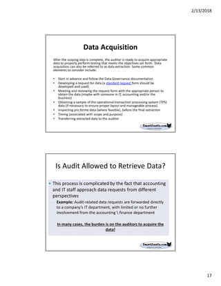 2/13/2018
17
Data Acquisition
After the scoping step is complete, the auditor is ready to acquire appropriate
data to properly perform testing that meets the objectives set forth. Data
acquisition can also be referred to as data extraction. Some common
elements to consider include:
• Start in advance and follow the Data Governance documentation
• Developing a request for data (a standard request form should be
developed and used)
• Meeting and reviewing the request form with the appropriate person to
obtain the data (maybe with someone in IT, accounting and/or the
business)
• Obtaining a sample of the operational transaction processing system (TPS)
data (if necessary to ensure proper layout and manageable process)
• Inspecting pro forma data (where feasible), before the final extraction
• Timing (associated with scope and purpose)
• Transferring extracted data to the auditor
Is Audit Allowed to Retrieve Data?
 