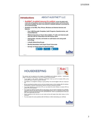 2/13/2018
2
ABOUT AUDITNET® LLC
• AuditNet®, the global resource for auditors, serves the global audit
community as the primary resource for Web-based auditing content. As the first online
audit portal, AuditNet® has been at the forefront of websites dedicated to promoting the
use of audit technology.
• Available on the Web, iPad, iPhone, Windows and Android devices and
features:
• Over 2,800 Reusable Templates, Audit Programs, Questionnaires, and
Control Matrices
• Webinars focusing on fraud, data analytics, IT audit, and internal audit
with free CPE for subscribers and site license users.
• Audit guides, manuals, and books on audit basics and using audit
technology
• LinkedIn Networking Groups
• Monthly Newsletters with Expert Guest Columnists
• Surveys on timely topics for internal auditors
Introductions
Page 3
HOUSEKEEPING
This webinar and its material are the property of AuditNet® and its Webinar partners. Unauthorized
usage or recording of this webinar or any of its material is strictly forbidden.
• If you logged in with another individual’s confirmation email you will not receive CPE as the
confirmation login is linked to a specific individual
• This Webinar is not eligible for viewing in a group setting. You must be logged in with your unique join
link.
• We are recording the webinar and you will be provided access to that recording after the webinar.
Downloading or otherwise duplicating the webinar recording is expressly prohibited.
• If you have indicated you would like CPE you must attend the entire Webinar to receive CPE (no
partial CPE will be awarded).
• If you meet the criteria for earning CPE you will receive a link via email to download your certificate.
The official email for CPE will be issued via NoReply@gensend.io and it is important to white list this
address. It is from this email that your CPE credit will be sent. There is a processing fee to have your
CPE credit regenerated post event.
• Submit questions via the chat box on your screen and we will answer them either during or at the
conclusion.
• You must answer the survey questions after the Webinar or before downloading your certificate.
 
