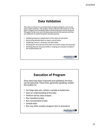 2/13/2018
23
Data Validation
This step is critical to a successful data analytics program, just as any
other audit evidence. The auditor needs sufficient assurance as to the
data’s integrity and reliability before performing tests and procedures.
The goal is to be sure sure the data acquired are the precise and they
are sufficient for performing the testing required.
• Validating balances independent of the data set extracted
• Reconciling detailed data to report control totals
• Validating numeric, character and date fields
• Verifying the time period of the data set (meets scope and purpose)
• Verifying that all necessary fields in scoping are actually included in
the acquired data set
Execution of Program
Once data have been imported and validated, the tests
can be executed. These tests, generally speaking, enable
the auditor to:
• For large data sets, obtain a sample to build tests
• Gain an understanding of the data
• Perform ad hoc data analysis
• Run standard scripts
• Run nonstandard scripts
• Sample data
• Run any other analytic program test or procedure
 