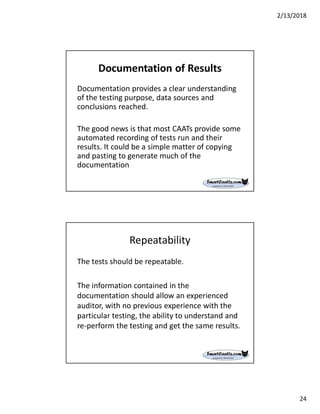 2/13/2018
24
Documentation of Results
Documentation provides a clear understanding
of the testing purpose, data sources and
conclusions reached.
The good news is that most CAATs provide some
automated recording of tests run and their
results. It could be a simple matter of copying
and pasting to generate much of the
documentation
Repeatability
The tests should be repeatable.
The information contained in the
documentation should allow an experienced
auditor, with no previous experience with the
particular testing, the ability to understand and
re-perform the testing and get the same results.
 