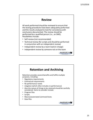 2/13/2018
25
Review
All work performed should be reviewed to ensure that
the testing procedures have been adequately performed
and the results analyzed to look for consistency with
conclusions documented. The review should be
performed by a qualified person (i.e., an SME).
Possibilities include:
• Self-review (not recommended)
• Technical review (for scripts and should be performed
in conjunction with an independent review)
• Independent review by a team lead (in charge)
• Independent review by someone not on the team
Retention and Archiving
Retention provides several benefits and fulfills multiple
purposes, including:
• Regulatory requirements
• Contractual requirements
• Re-performance needs
• Litigation (which often includes re-performance)
• Also the nature of things to be retained should be carefully
considered. Items to consider include:
• Program files
• Scripts
• Macros/automated command tests
• Data files
 