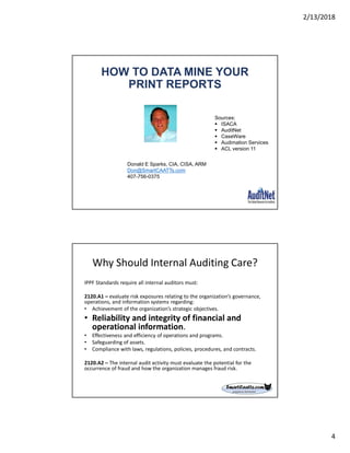 2/13/2018
4
HOW TO DATA MINE YOUR
PRINT REPORTS
Donald E Sparks, CIA, CISA, ARM
Don@SmartCAATTs.com
407-756-0375
Sources:
 ISACA
 AuditNet
 CaseWare
 Audimation Services
 ACL version 11
Why Should Internal Auditing Care?
IPPF Standards require all internal auditors must:
2120.A1 – evaluate risk exposures relating to the organization’s governance,
operations, and information systems regarding:
• Achievement of the organization’s strategic objectives.
• Reliability and integrity of financial and
operational information.
• Effectiveness and efficiency of operations and programs.
• Safeguarding of assets.
• Compliance with laws, regulations, policies, procedures, and contracts.
2120.A2 – The internal audit activity must evaluate the potential for the
occurrence of fraud and how the organization manages fraud risk.
 