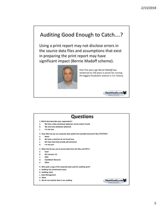 2/13/2018
5
Auditing Good Enough to Catch….?
Using a print report may not disclose errors in
the source data files and assumptions that exist
in preparing the print report may have
significant impact (Bernie Madoff scheme).
Over five years ago Bernie Madoff was
sentenced to 150 years in prison for running
the biggest fraudulent scheme in U.S. history.
Questions
1. Which best describes your organization?
a. We have a data warehouse (physical, virtual and/or Cloud)
b. We only have databases (physical)
c. I'm not sure
2. How often do you use corporate data pulled from portable document files (TXT/PDF)?
a. Never
b. We have a need but do not know how
c. We have tools that provide pdf extraction
d. I'm not sure
3. What tool do you use to extract data from text files and PDF’s?
a. Excel
b. ACL (version 11)
c. IDEA
d. DataWatch Monarch
e. Other
4. Who pulls a copy of the corporate data used for auditing work?
a. Auditing has unrestricted access
b. Auditing client
c. Data Management
d. Other
e. We do not use/test data in our auditing
 