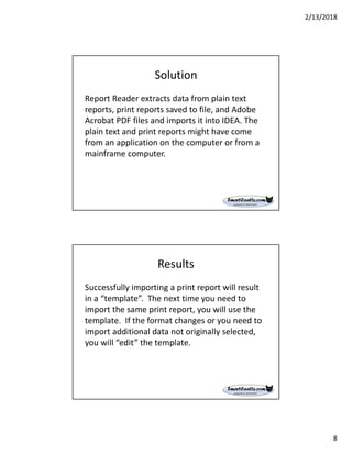 2/13/2018
8
Solution
Report Reader extracts data from plain text
reports, print reports saved to file, and Adobe
Acrobat PDF files and imports it into IDEA. The
plain text and print reports might have come
from an application on the computer or from a
mainframe computer.
Results
Successfully importing a print report will result
in a “template”. The next time you need to
import the same print report, you will use the
template. If the format changes or you need to
import additional data not originally selected,
you will “edit” the template.
 